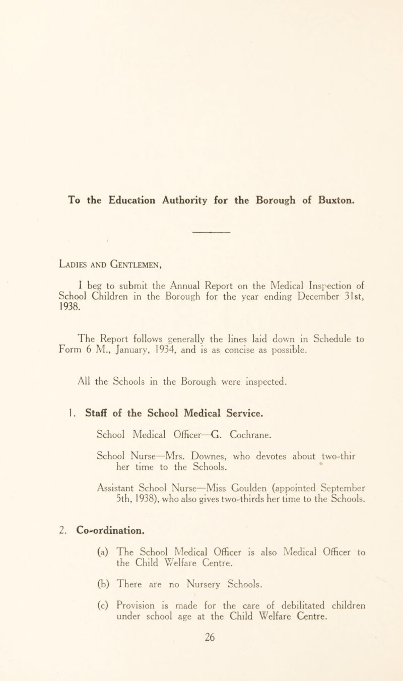 To the Education Authority for the Borough of Buxton. Ladies and Gentlemen, I beg to submit the Annual Report on the Medical Inspection of School Children in the Borough for the year ending December 31st, 1938. The Report follows generally the lines laid down in Schedule to Form 6 M., January, 1934, and is as concise as possible. All the Schools in the Borough were inspected. 1. Staff of the School Medical Service. School Medical Officer—G. Cochrane. School Nurse—Mrs. Downes, who devotes about two-thir her time to the Schools. * Assistant School Nurse—Miss Goulden (appointed September 5th, 1938), who also gives two-thirds her time to the Schools. 2. Co-ordination. (a) The School Medical Officer is also Medical Officer to the Child Welfare Centre. (b) There are no Nursery Schools. (c) Provision is made for the care of debilitated children under school age at the Child Welfare Centre.