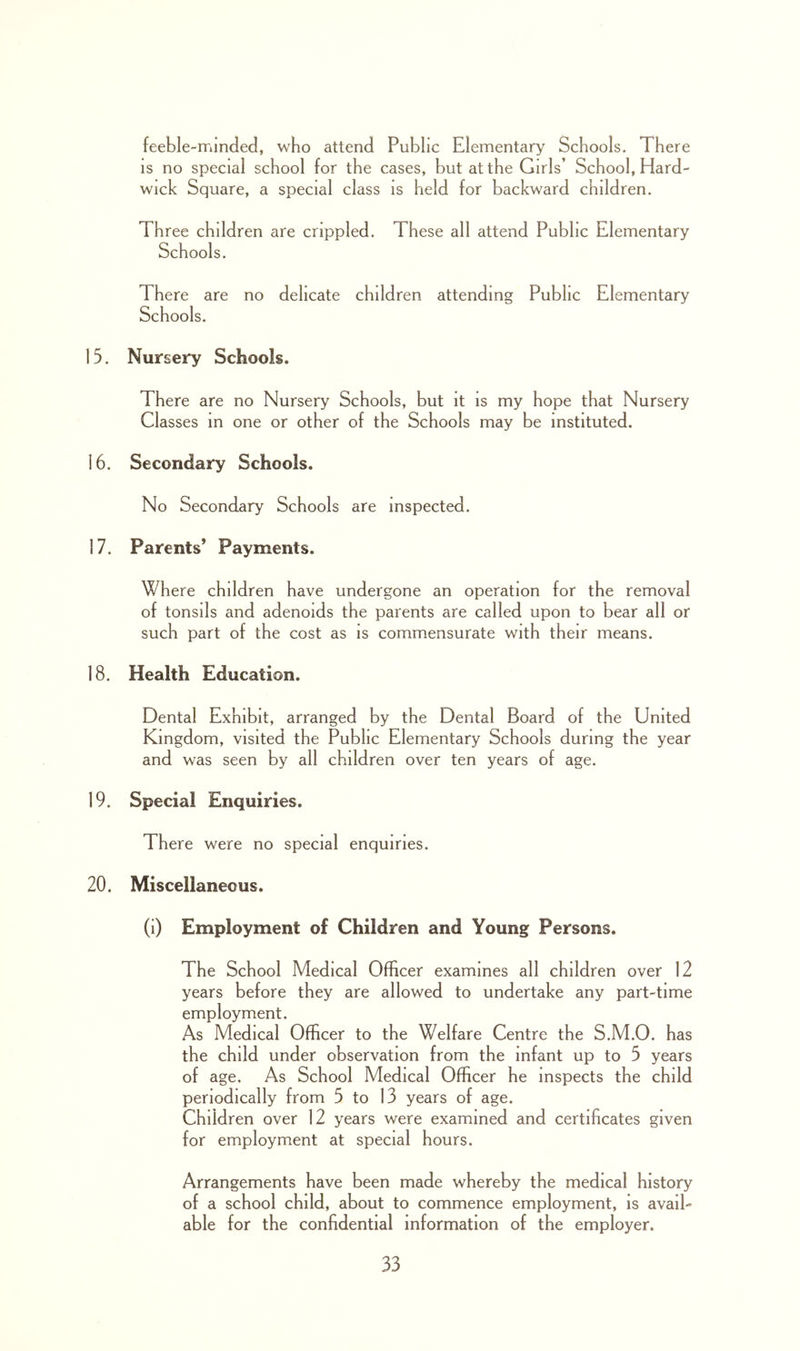 feeble-minded, who attend Public Elementary Schools. There IS no special school for the cases, but at the Girls’ School, Hard- wick Square, a special class is held for backward children. Three children are crippled. These all attend Public Elementary Schools. There are no delicate children attending Public Elementary Schools. 15. Nursery Schools. There are no Nursery Schools, but it is my hope that Nursery Classes m one or other of the Schools may be instituted. 16. Secondary Schools. No Secondary Schools are inspected. 17. Parents* Payments. Where children have undergone an operation for the removal of tonsils and adenoids the parents are called upon to bear all or such part of the cost as is commensurate with their means. 18. Health Education. Dental Exhibit, arranged by the Dental Board of the United Kingdom, visited the Public Elementary Schools during the year and was seen by all children over ten years of age. 19. Special Enquiries. There were no special enquiries. 20. Miscellaneous. (i) Employment of Children and Young Persons. The School Medical Officer examines all children over 12 years before they are allowed to undertake any part-time employment. As Medical Officer to the Welfare Centre the S.M.O. has the child under observation from the infant up to 5 years of age. As School Medical Officer he inspects the child periodically from 5 to 13 years of age. Children over 12 years were examined and certificates given for employment at special hours. Arrangements have been made whereby the medical history of a school child, about to commence employment, is avail- able for the confidential information of the employer.