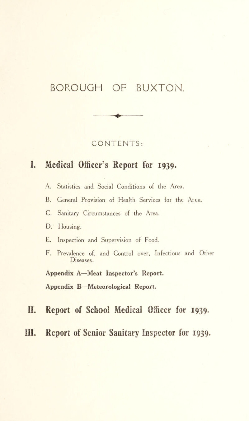 CONTENTS: L Medical Officer’s Report for 1939. A. Statistics and Social Conditions of the Area. B. General Provision of Health Services for the Area. C. Sanitary Circumstances of the Area. D. Flousing. E. Inspection and Supervision of Food. F. Prevalence of, and Control over, Infectious and Other Diseases. Appendix A—Meat Inspector’s Report. Appendix B—Meteorological Report. II. Report of Sdiool Medical Officer for 1939. III. Report of Senior Sanitary Inspector for 1939.