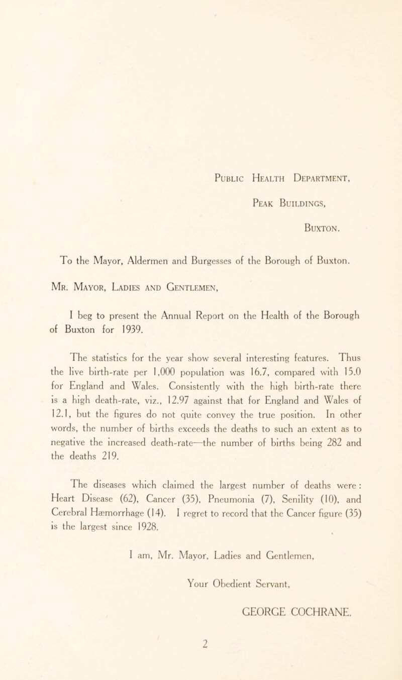 Public Health Department, Peak Buildings, Buxton. To the Mayor, Aldermen and Burgesses of the Borough of Buxton. Mr. Mayor, Ladies and Gentlemen, I beg to present the Annual Report on the Health of the Borough of Buxton for 1939. The statistics for the year show several interesting features. Thus the live birth-rate per 1,000 population was 16.7, compared with 15.0 for England and Wales. Consistently with the high birth-rate there IS a high death-rate, viz., 12.97 against that for England and Wales of 12.1, but the figures do not quite convey the true position. In other words, the number of births exceeds the deaths to such an extent as to negative the increased death-rate—the number of births being 282 and the deaths 219. The diseases which claimed the largest number of deaths were : Heart Disease (62), Cancer (35), Pneumonia (7), Senility (10), and Cerebral Haemorrhage (14). I regret to record that the Cancer figure (35) IS the largest since 1928. I am, Mr. Mayor, Ladies and Gentlemen, Your Obedient Servant, GEORGE COCHRANE.