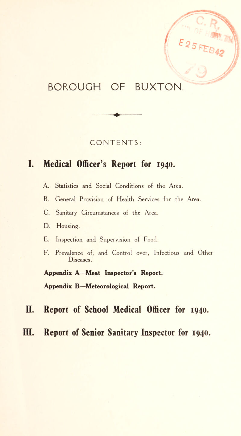 CONTENTS: I. Medical Officer’s Report for 1940. A. Statistics and Social Conditions of the Area. B. General Provision of Health Services for the Area. C. Sanitary Circumstances of the Area. D. Housing. E. Inspection and Supervision of Food. F. Prevalence of, and Control over, Infectious and Other Diseases. Appendix A—Meat Inspector’s Report. Appendix B—Meteorological Report. n. Report of School Medical Officer for 1940. III. Report of Senior Sanitary Inspector for 1940.