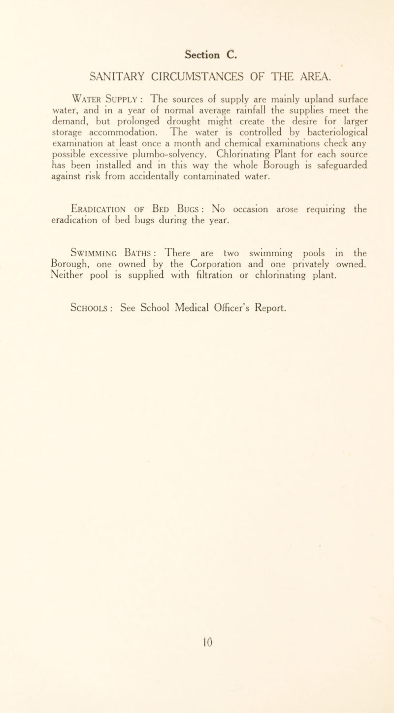 SANITARY CIRCUMSTANCES OF THE AREA. Water Supply : The sources of supply are mainly upland surface water, and in a year of normal average rainfall the supplies meet the demand, but prolonged drought might create the desire for larger storage accommodation. The water is controlled by bacteriological examination at least once a month and chemical examinations check any possible excessive plumbo-solvency. Chlorinating Plant for each source has been installed and m this way the whole Borough is safeguarded against risk from accidentally contaminated water. Eradication of Bed Bugs : No occasion arose requiring the eradication of bed bugs during the year. Swimming Baths : There are two swimming pools m the Borough, one owned by the Corporation and one privately owned. Neither pool is supplied with filtration or chlorinating plant. Schools : See School Medical Officer’s Report. io