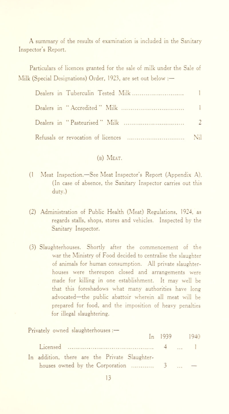 A summary of the results of examination is included m the Sanitary Inspector’s Report. Particulars of licences granted for the sale of milk under the Sale of Milk (Special Designations) Order, 1923, are set out below :— Dealers in Tuberculin Tested Milk 1 Dealers m “ Accredited ” Milk 1 Dealers m “ Pasteurised ” Milk 2 Refusals or revocation of licences Nil (b) Mlat. (1 Meat Inspection.—See Meat Inspector’s Report (Appendix A). (In case of absence, the Sanitary Inspector carries out this duty.) (2) Administration of Public Health (Meat) Regulations, 1924, as regards stalls, shops, stores and vehicles. Inspected by the Samtaiy Inspector. (3) Slaughterhouses. Shortly after the commencement of the war the Mimstiy of Food decided to centralise the slaughter of animals for human consumption. All private slaughter- houses were thereupon closed and arrangements were made for killing m one establishment. It may well be that this foreshadows what many authorities have long advocated—the public abattoir \vhereln all meat Mil be prepared for food, and the imposition of hea\y' penalties for illegal slaughtering. Privatelv owned slaughterhouses :— In 1939 1940 Licensed 4 ... 1 In addition, there are the Private Slaughter- houses owned by the Corporation 3 ... —