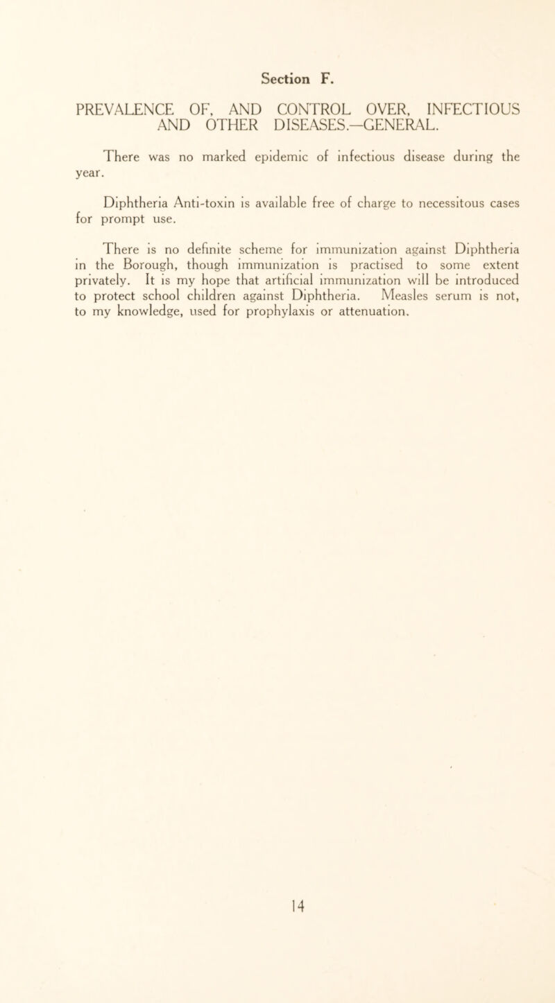 PREVALENCE OF. AND CONTROL OVER, INFECTIOUS AND OTHER DISEASES.-GENERAL. There was no marked epidemic of infectious disease during the year. Diphtheria Anti-toxin is available free of charge to necessitous cases for prompt use. There is no definite scheme for immunization against Diphtheria m the Borough, though immunization is practised to some extent privately. It is my hope that artificial immunization will be introduced to protect school children against Diphtheria. Measles serum is not, to my knowledge, used for prophylaxis or attenuation.