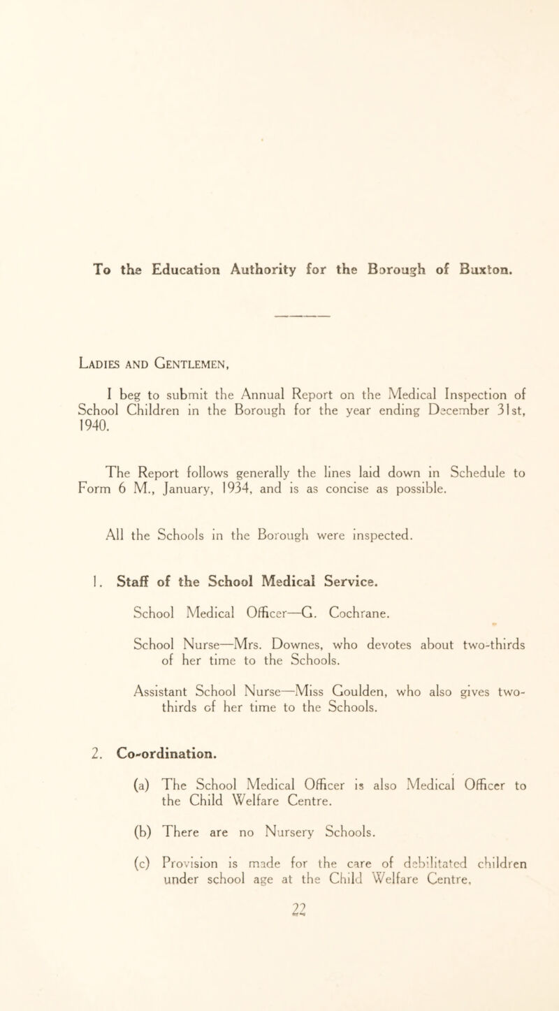 To the Education Authority for the Borough of Buxton. Ladies and Gentlemen, I beg to submit the Annual Report on the Medical Inspection of School Children in the Borough for the year ending December 31st, 1940. The Report follows generally the lines laid down in Schedule to Form 6 M., January, 1934, and is as concise as possible. All the Schools in the Borough were inspected. 1. Staff of the School Medical Service. School Medical Officer—G. Cochrane. School Nurse—Mrs. Downes, who devotes about two-thirds of her time to the Schools. Assistant School Nurse—Miss Goulden, who also gives two- thirds of her time to the Schools. 2. Co-ordination. (a) The School Medical Officer is also Medical Officer to the Child Welfare Centre. (b) There are no Nursery Schools. (c) Provision is made for the care of debilitated children under school age at the Child Welfare Centre,