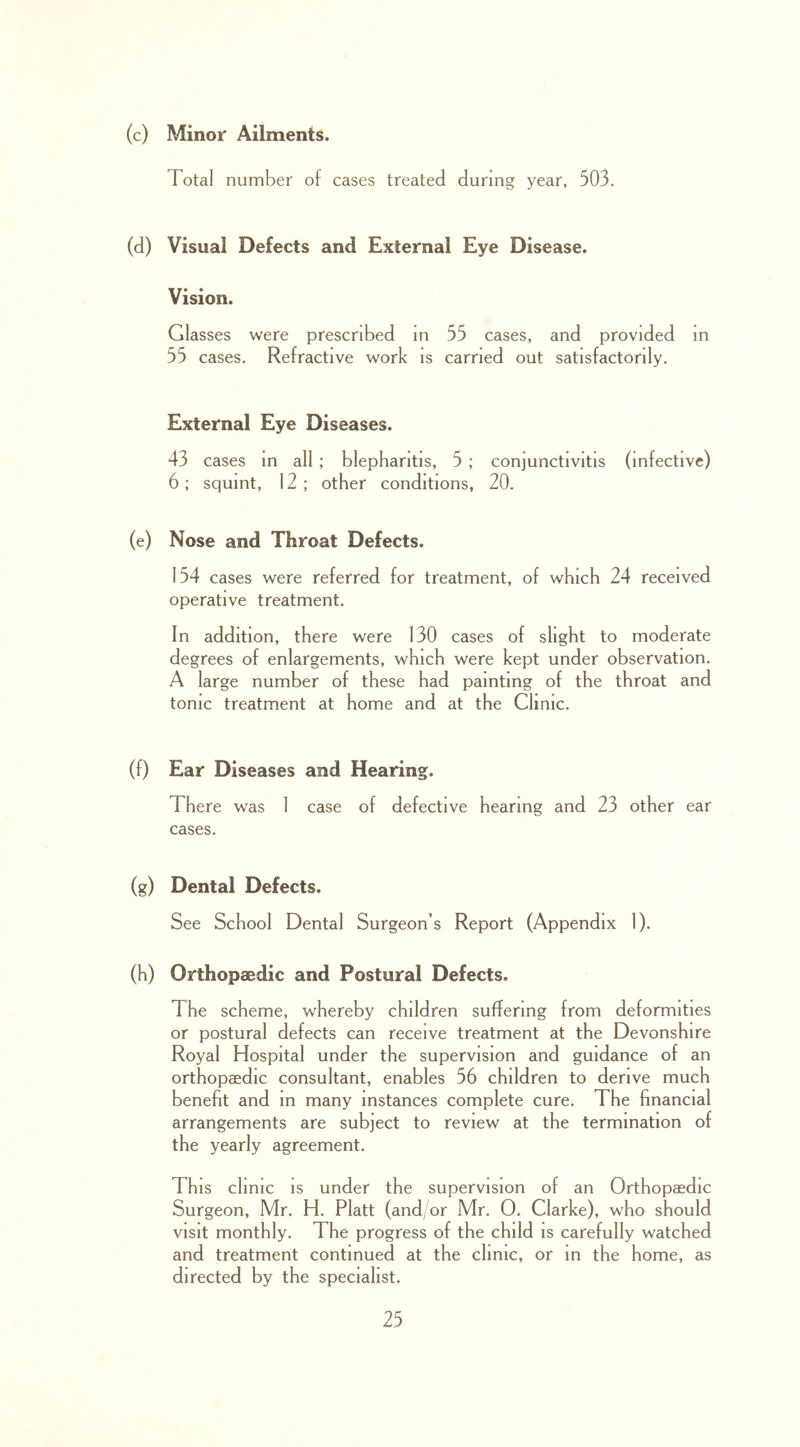 (c) Minor Ailments. Total number of cases treated during year, 503. (d) Visual Defects and External Eye Disease. Vision. Glasses were prescribed in 55 cases, and provided in 55 cases. Refractive work is carried out satisfactorily. External Eye Diseases. 43 cases in all ; blepharitis, 5 ; conjunctivitis (infective) 6 ; squint, 12 ; other conditions, 20. (e) Nose and Throat Defects. 154 cases were referred for treatment, of which 24 received operative treatment. In addition, there were 130 cases of slight to moderate degrees of enlargements, which were kept under observation. A large number of these had painting of the throat and tonic treatment at home and at the Clinic. (f) Ear Diseases and Hearing. There was 1 case of defective hearing and 23 other ear cases. (g) Dental Defects. See School Dental Surgeon’s Report (Appendix 1). (h) Orthopaedic and Postural Defects. The scheme, whereby children suffering from deformities or postural defects can receive treatment at the Devonshire Royal Hospital under the supervision and guidance of an orthopaedic consultant, enables 56 children to derive much benefit and m many instances complete cure. The financial arrangements are subject to review at the termination of the yearly agreement. This clinic IS under the supervision of an Orthopaedic Surgeon, Mr. H. Platt (and/or Mr. 0. Clarke), who should visit monthly. The progress of the child is carefully watched and treatment continued at the clinic, or m the home, as directed by the specialist.