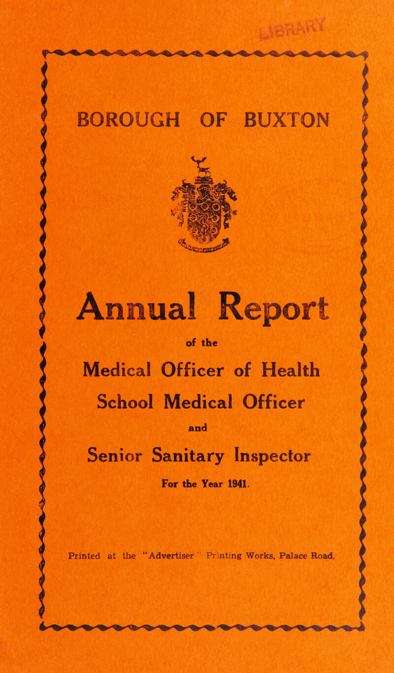 BOROUGH OF BUXTON Annua! Report of the M^ical Officer of Health School Medical Officer and Senior Sanitary Inspector For the Year 1941. Printed at the “Advertiser” Printing Works, Palace Road, a