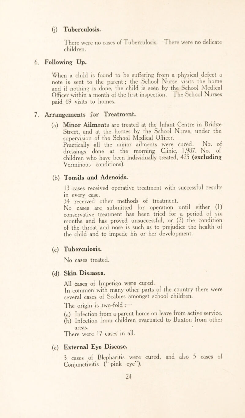 (j) Tuberculosis. There were no cases of Tuberculosis. There were no delicate children. 6. Following Up. When a child is found to be suffering from a physical defect a note is sent to the parent ; the School Nurse visits the home and if nothing is done, the child is seen by the School Medical Officer within a month of the first inspection. The School Nurses paid 69 visits to homes. 7. Arrangements £or Treatment. (a) Minor Ailments are treated at the Infant Centre m Bridge Street, and at the homes by the School Norse, under the supervision of the School Medical Officer. Practically all the minor ailments were cured. No. of dressings done at the morning Clinic, 1,987. No. of children who have been individually treated, 425 (excluding Verminous conditions). (b) Tonsils and Adenoids. 13 cases received operative treatment with successful results in every case. 34 received other methods of treatment. No cases are submitted for operation until either (1) conservative treatment has been tried for a period of six months and has proved unsuccessful, or (2) the condition of the throat and nose is such as to prejudice the health of the child and to impede his or her development. (c) Tuberculosis. No cases treated. (d) Skin Diseases. All cases of Impetigo were cured. In common with many other parts of the country there were several cases of Scabies amongst school children. The origin is two-fold :— (a) Infection from a parent home on leave from active service. (b) Infection from children evacuated to Buxton from other areas. There were 17 cases in all. (e) External Eye Disease. 3 cases of Blepharitis were cured, and also 5 cases of Conjunctivitis (“ pink eye ).