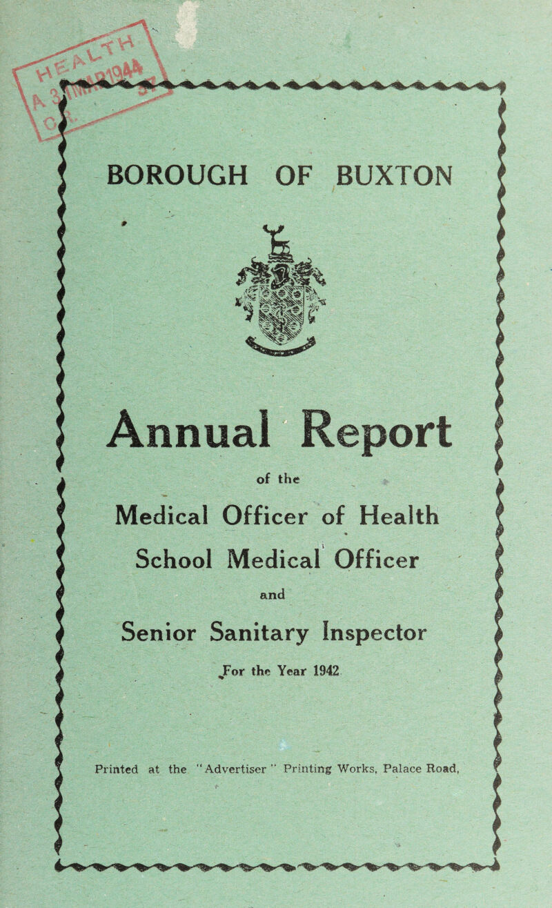 7 BOROUGH OF BUXTON Annual Report of the Medical Officer of Health * School Medical Officer and Senior Sanitary Inspector JFor the Year 1942 Printed at the “Advertiser “ Printing Works, Palace Road,