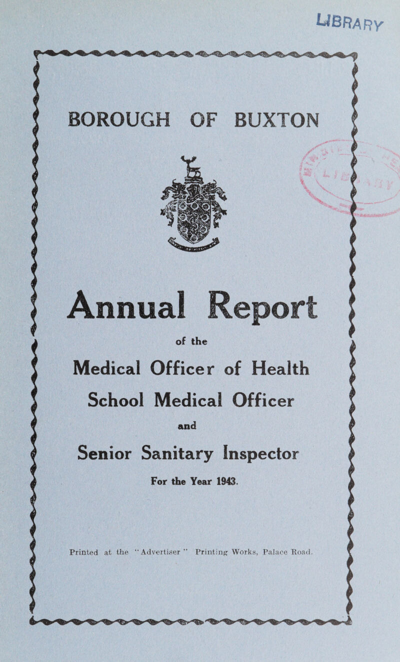 Ubrarv BOROUGH OF BUXTON r ■ ■' % K- t' • ..r-J'. Annual Report of the Medical Officer of Health School Medical Officer and Senior Sanitary Inspector For the Year 1943. Printed at the “Advertiser ” Printing' Works, Palace Road.