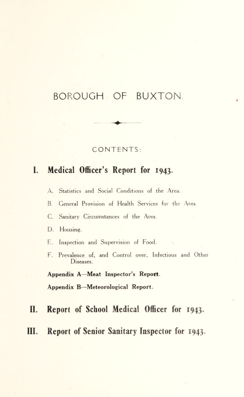 * CONTENTS: I. Medical Officer’s Report for 1943. A. Statistics and Social Conditions of the Area. B. General Provision of Health Services for the Area C. Sanitary Circumstances of the Area. D. Housing. E. Inspection and Supervision of Food. F. Prevalence of, and Control over, Infectious and Other Diseases. Appendix A—Meat Inspector’s Report. Appendix B—Meteorological Report. II. Report of School Medical Officer for 1943. III. Report of Senior Sanitary Inspector for 1943.