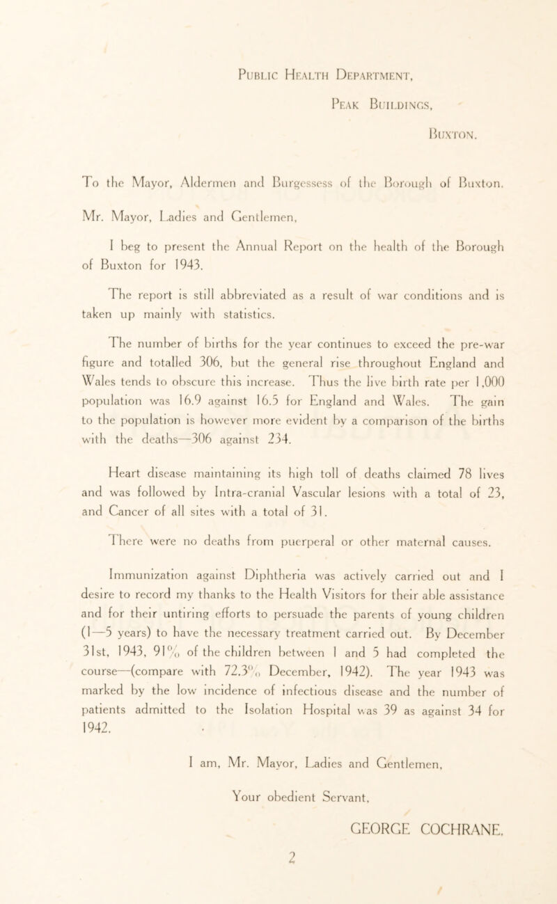 Public Health Department, Peak I3nLDiNGs, Buxton, To the Mayor, Aldermen and Bnrgessess of the Borough of l^iixton. Mr, Mayor, Ladies and Gentlemen, I beg to present the Annual Report on the health of tlie Borough of Buxton for 1943, The report is still abbreviated as a result of war conditions and is taken up mainly with statistics. The number of births for the year continues to exceed the pre-war figure and totalled 306, but the general rise throughout England and Wales tends to obscure this increase. Thus the live birth rate jier 1,000 population was 16.9 against 16.5 for England and Wales. The gain to the population is however more evident by a comparison of the births with the deaths—306 against 234. Heart disease maintaining its high toll of deaths claimed 78 lives and was followed by Intra-cramal Vascular lesions with a total of 23, and Cancer of all sites with a total of 31. d'h ere were no deaths from puerperal or other maternal causes. Immunization against Diphtheria was actively carried out and I desire to record my thanks to the Health Visitors for their able assistance and for their untiring efforts to persuade the parents of young children (1—5 years) to have the necessary treatment carried out. By December 31st, 1943, 9L’'(, of the children between 1 and 5 had completed the course—(compare wi th 72.3/, December, 1942). The year 1943 was marked by the low incidence of infectious disease and the number of patients admitted to the Isolation Hospital was 39 as against 34 for 1942. I am, Mr. Mayor, Ladies and Gentlemen, Your obedient Servant, GEORGE COCHRANE.