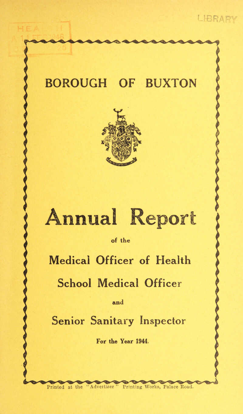 BOROUGH OF BUXTON Annual Report of the Medical Officer of Health School Medical Officer and Senior Sanitary Inspector For the Year 1944. Printed at the “Advertiser” Printing Works, Palace Road.