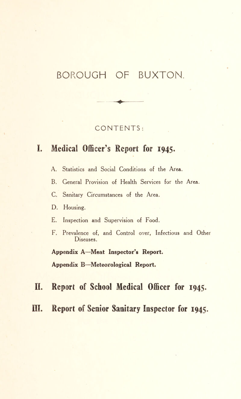 CONTENTS : !. Medical OiScer’s Report for 1945. A. Statistics and Social Conditions of the Area. B. General Provision of Health Services for the Area. C. Sanitary Circumstances of the Area. D. Housing. E. Inspection and Supervision of Food. F. Prevalence of, and Control over, Infectious and Other Diseases. Appendix A—Meat Inspector’s Report. Appendix B—Meteorological Report. n. Report of School Medical Officer for 1945. ni. Report of Senior Sanitary Inspector for 1945.