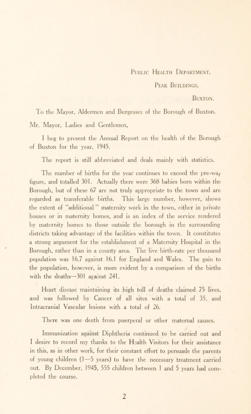 PuBi.ic Health Depariment, Peak Buildings, Buxton. 1 o the Mayor, Aldermen and Burgesses of the Borough of Buxton. Mr. Mayor, Ladies and Gentlemen, I beg to present the Annual Report on the health of the Borough of Buxton for the year, 1945. The report is still abbreviated and deals mainly with statistics. The number of births for the year continues to exceed the pre-wa^- figure, and totalled 301. Actually there were 368 babies born within the Borough, but of these 67 are not truly appropriate to the town and are regarded as transferable births. This large number, however, shows the extent of “additional ” maternity work in the town, either m private houses or m maternity homes, and is an index of the service rendered by maternity homes to those outside the borough in the surrounding districts taking advantage of the facilities within the town. It constitutes a strong argument for the establishment of a Maternity Hospital m the Borough, rather than in a county area. The live birth-rate per thousand population was 16.7 against 16.1 for England and Wales. The gain to the population, however, is more evident by a comparison of the births with the deaths—301 against 241. Heart disease maintaining its high toll of deaths claimed 75 lives, and was followed by Cancer of all sites with a total of 35, and Intracranial Vascular lesions with a total of 26. There was one death from puerperal or other maternal causes. Immunization against Diphtheria continued to be carried out and I desire to record my thanks to the Health Visitors for their assistance in this, as in other work, for their constant effort to persuade the parents of young children (1—5 years) to have the necessary treatment carried out. By December, 1945, 555 children between 1 and 5 years had com- pleted the course.