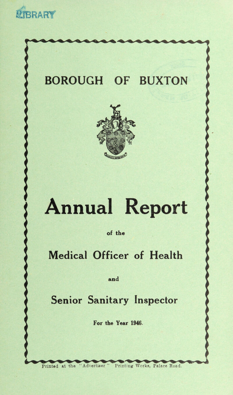 BOROUGH OF BUXTON Annual Report of the Medical Officer of Health and Senior Sanitary Inspector Foir the Year 1946. Printed at the Advertiser ” Printing Works, Palace Road.