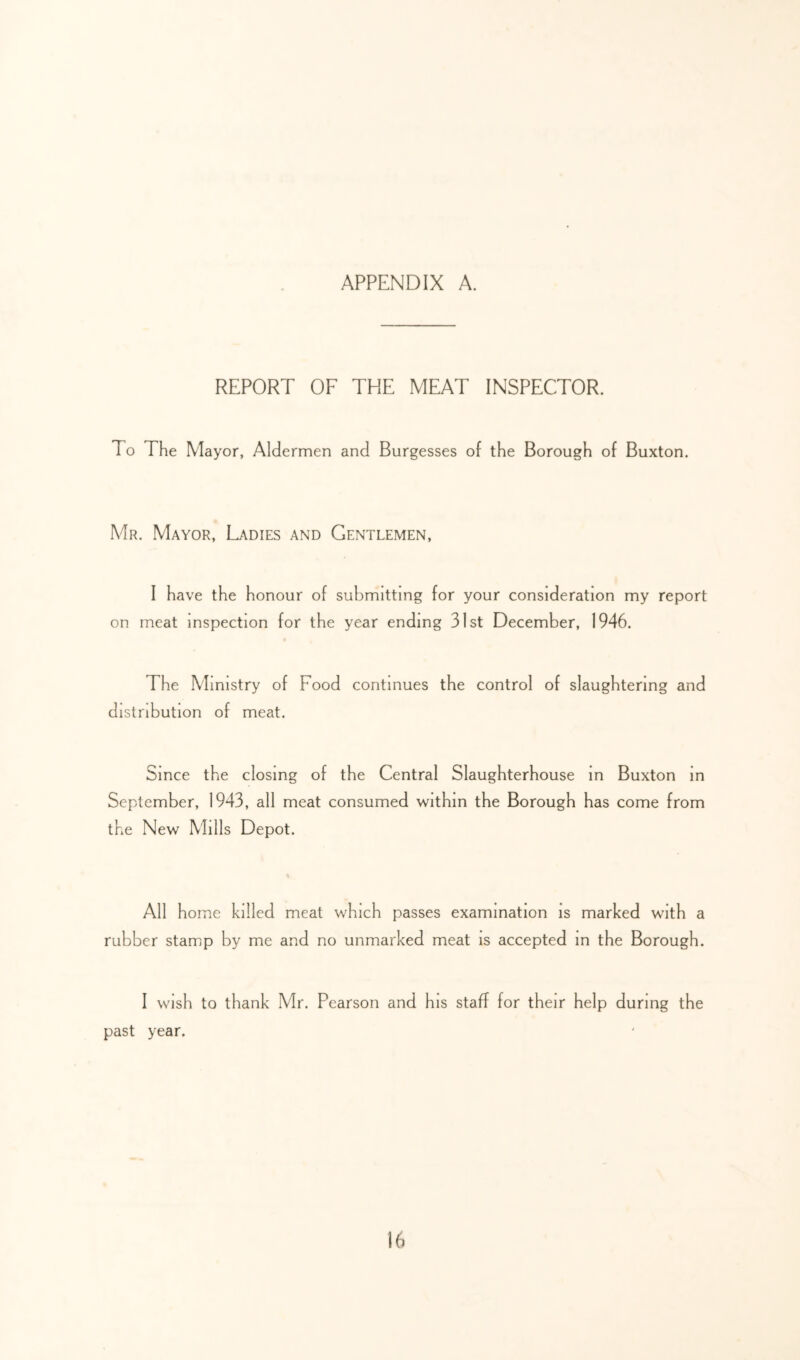 REPORT OF THE MEAT INSPECTOR. To The Mayor, Aldermen and Burgesses of the Borough of Buxton. Mr. Mayor, Ladies and Gentlemen, I have the honour of submitting for your consideration my report on meat inspection for the year ending 31st December, 1946. The Ministry of Food continues the control of slaughtering and distribution of meat. Since the closing of the Central Slaughterhouse m Buxton In September, 1943, all meat consumed within the Borough has come from the New Mills Depot. All home killed meat which passes examination is marked with a rubber stamp by me and no unmarked meat is accepted in the Borough. I wish to thank Mr. Pearson and his staff for their help during the past year.