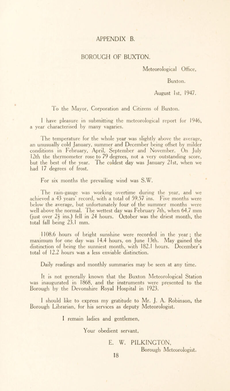 BOROUGH OF BUXTON. Meteorological Office, Buxton. August 1st, 1947. 1 o the Mayor, Corporation and Citizens of Buxton. 1 have pleasure in submitting the meteorological report for 1946, a year characterised by many vagaries. 1 he temperature for the whole year was slightly above the average, an unusually cold January, summer and December being offset by milder conditions in February, April, September and November. On July 12th the thermometer rose to 79 degrees, not a very outstanding score, but the best of the year. The coldest day was January 21st, when we had 17 degrees of frost. For SIX months the prevailing wind was S.W. The ram-gauge was working overtime during the year, and we achieved a 43 years’ record, with a total of 59.57 ms. Five months were below the average, but unfortunately four of the summer months were well above the normal. The wettest day was February 7th, when 64.7 mm (just over 23 ms.) fell in 24 hours. October was the driest month, the total fall being 23.1 mm. 1108.6 hours of bright sunshine were recorded in the year; the maximum for one day was 14.4 hours, on June 13th. May gamed the distinction of being the sunniest month, with 182.1 hours. December’s total of 12.2 hours was a less enviable distinction. Daily readings and monthly summaries may be seen at any time. It IS not generally known that the Buxton Meteorological Station was inaugurated m 1868, and the instruments were presented to the Borough by the Devonshire Royal Hospital in 1923. I should like to express my gratitude to Mr. J. A. Robinson, the Borough Librarian, for his services as deputy Meteorologist. I remain ladies and gentlemen, Your obedient servant, E. W. PILKINGTON, Borough Meteorologist.