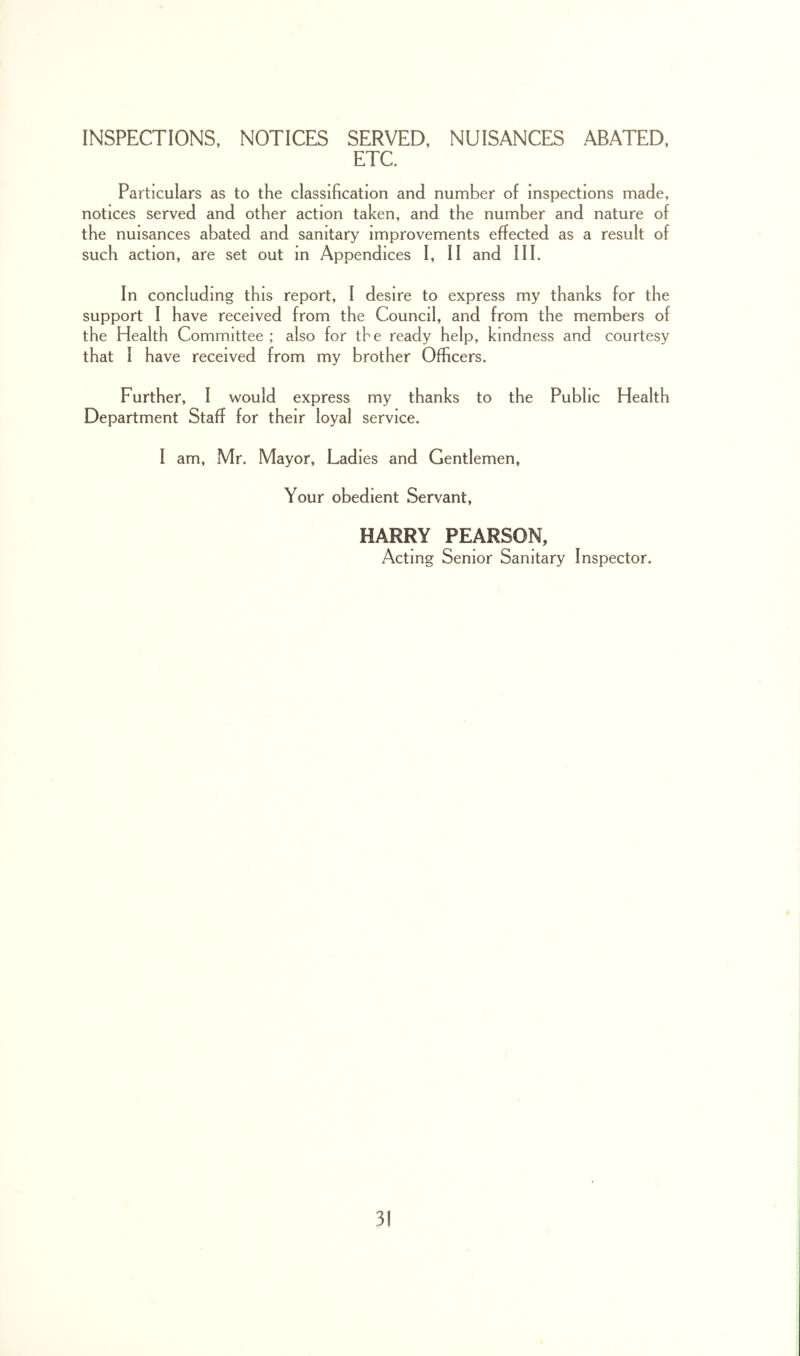 INSPECTIONS, NOTICES SERVED, NUISANCES ABATED, ETC. Particulars as to the classification and number of inspections made, notices served and other action taken, and the number and nature of the nuisances abated and sanitary improvements effected as a result of such action, are set out in Appendices I, II and III. In concluding this report, I desire to express my thanks for the support I have received from the Council, and from the members of the Health Committee ; also for the ready help, kindness and courtesy that I have received from my brother Officers. Further, I would express my thanks to the Public Health Department Staff for their loyal service. I am, Mr. Mayor, Ladies and Gentlemen, Your obedient Servant, HARRY PEARSON, Acting Senior Sanitary Inspector.