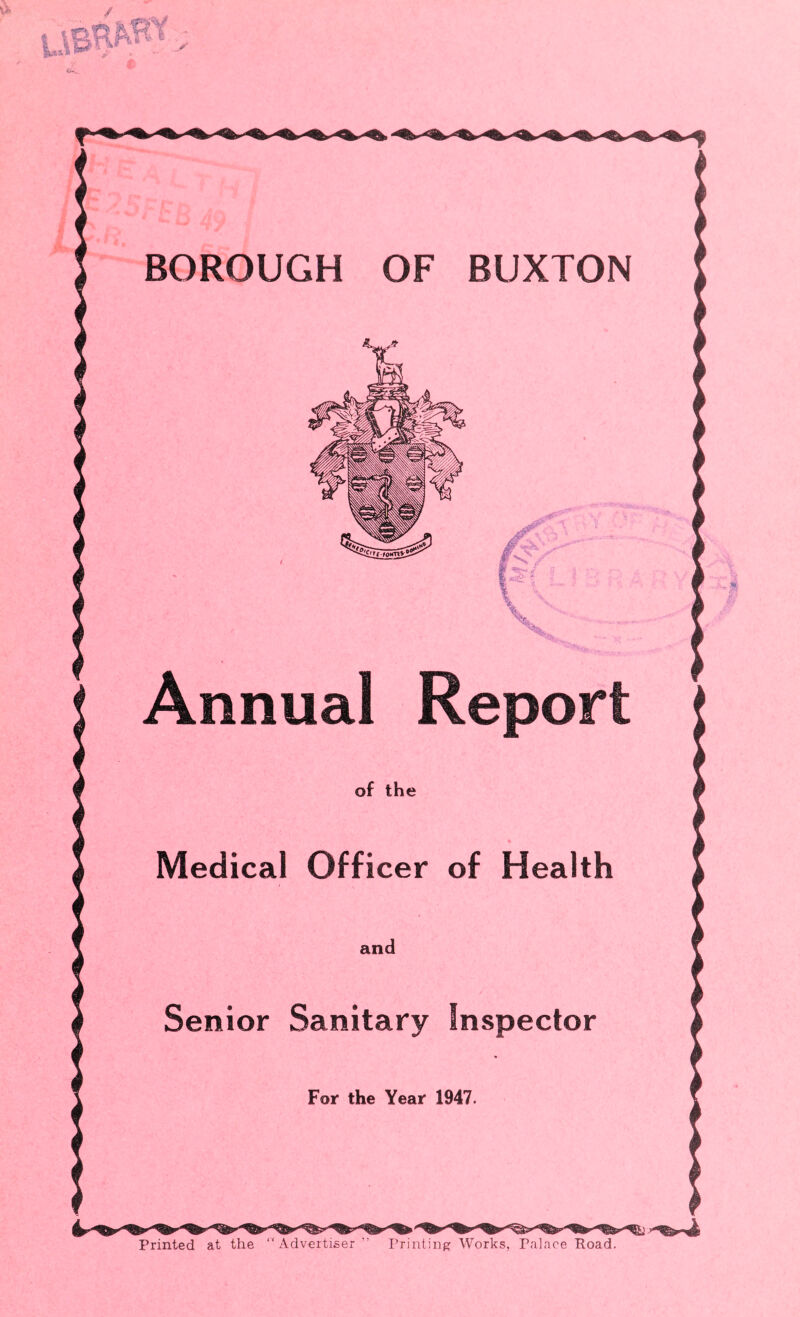 BOROUGH OF BUXTON ■■ % Annual Report of the Medical Officer of Health and Senior Sanitary Inspector For the Year 1947. Printed at the “ Advertiser “ Printing; Works, Palace Eoad.