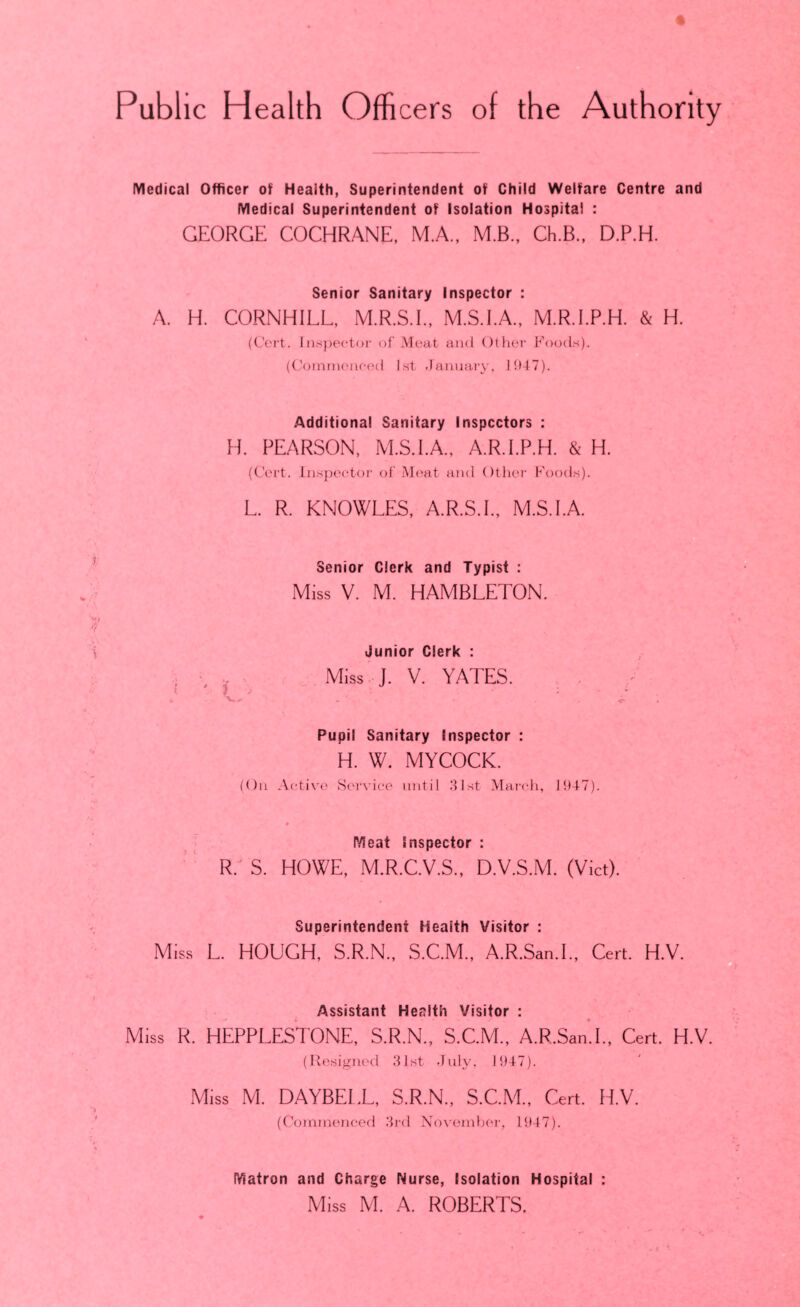 Public Health Offi cers of the Authority lYledical Officer of Health, Superintendent of Child Welfare Centre and Medical Superintendent of Isolation Hospital : GEORGE COCHRANE. M.A., M.B., Ch.B., D.P.H. Senior Sanitary Inspector : A. H. CORNHILL, M.R.S.I., M.S.I.A., M.R.I.P.H. & H. (C'cil. lii.sjieetor of Meat and Otlier Foods). ((.'orninenetHl 1st .January, 1JJ47). Additional Sanitary Inspectors : H. PEARSON, M.S.I.A., A.R.I.P.H. & H. (C’crt. Inspector of Meat and Other Foods). L. R. KNOWLES, A.R.S.L, M.S.I.A. Senior Clerk and Typist : Miss V. M. HAMBLETON. Junior Clerk : , - . Miss J. V. YATES. , . Pupil Sanitary Inspector : H. W. MYCOCK. (On Active Service until 31st March, 19-1-7). # > r/leat Inspector : ■ ‘ R. S, HOWE, M.R.C.V.S., D.V.S.M. (Viet). Superintendent Health Visitor : Miss L. HOUGH, S.R.N., S.C.M., A.R.San.L, Cert. H.V. Assistant Health Visitor : Miss R. HEPPLESTONE, S.R.N., S.C.M., A.R.San.L. Cert. H.V. (Resigned .31st -July, 1947). Miss M. DAYBEL.L, S.R.N., S.C.M., Cert. H.V. (Commenced 3rd November, 1947). Matron and Charge Nurse, Isolation Hospital : Miss M. A. ROBERTS.