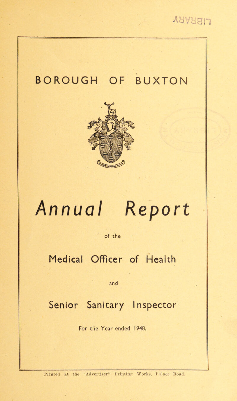 BOROUGH OF BUXTON Annual Report of the Medical Officer of Health and Senior Sanitary Inspector For the Year ended 1948, i Printed at the ‘Advertiser’' Printiiii’- Works, Palace Eoad.