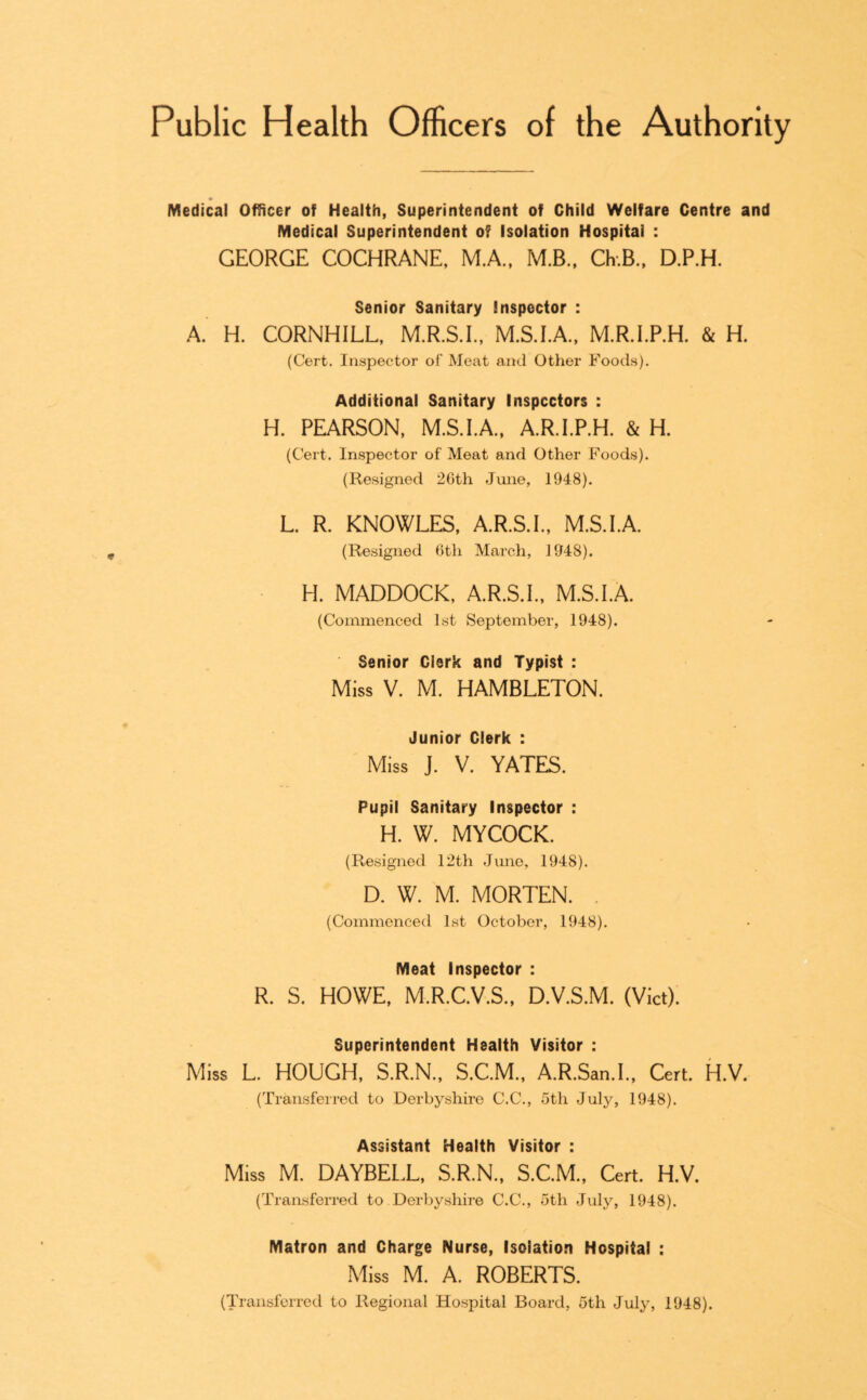 Public Health Officers of the Authority Medical Officer of Health, Superintendent of Child Welfare Centre and Medical Superintendent of Isolation Hospital : GEORGE COCHRANE, M.A.. M.B.. CkB., D.P.H. Senior Sanitary Inspector : A. H. CORNHILL, M.R.S.I., M.S.IA, M.R.I.P.H. & H. (Cert. Inspector of Meat and Other Foods). Additional Sanitary Inspectors : H. PEARSON, M.S.I.A., A.R.I.P.H. & H. (Cert. Inspector of Meat and Other Foods). (Resigned 2Cth June, 1948). L. R. KNOWLES, A.R.S.I., M.S.I.A. (Resigned 0th March, 1948). H. MADDOCK, A.R.S.I., M.S.I.A. (Commenced 1st September, 1948). Senior Clerk and Typist : Miss V. M. HAMBLETON. Junior Clerk : ' Miss J. V. YATES. Pupil Sanitary Inspector : H. W. MYCOCK. (Resigned 12th June, 1948). D. W. M. MORTEN. . (Commenced 1st October, 1948). Meat Inspector : R. S. HOWE, M.R.C.V.S., D.V.S.M. (Viet). Superintendent Health Visitor : Miss L. HOUGH, S.R.N., S.C.M., A.R.San.L, Cert. H.V. (Transferred to Derbyshire C.C., 5th July, 1948). Assistant Health Visitor : Miss M. DAYBEL.L, S.R.N., S.C.M., Cert. H.V. (Transferred to Derbyshire C.C., 5th July, 1948). Matron and Charge Nurse, Isolation Hospital : Miss M. A. ROBERTS. (Transferred to Regional Hospital Board, 5th July, 1948).