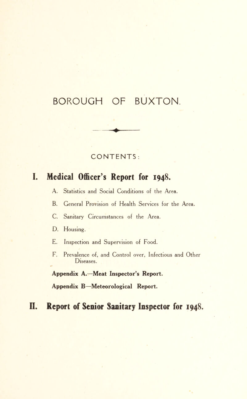 CONTENTS; L Medical Officer’s Report for 1948. A. Statistics and Social Conditions of the Area. B. General Provision of Health Services for the Area. C. Sanitary Circumstances of the Area. D. Housing. E. Inspection and Supervision of Food. F. Prevalence of, and Control over, Infectious and Other Diseases. ««* Appendix A.—Meat Inspector’s Report. Appendix B—Meteorological Report. II. Report of Senior Sanitary Inspector for 1948.