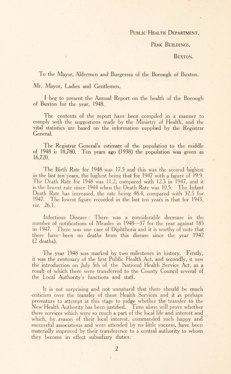 Public Health Department, Peak Buildings, Buxton. To the Mayor, Aldermen and Burgesses of the Borough of Buxton. Mr. Mayor, Ladies and Gentlemen, I beg to present the Annual Report on the health of the Borough of Buxton for the year, 1948. The contents of the report have been compiled m a manner to comply with the suggestions made by the Ministry of Health, and the vital statistics are based on the information supplied by the Registrar General. The Registrar General’s estimate of the population to the middle of 1948 IS 18,780. Ten years ago (1938) the population was given as 16,720. The Birth Rate for 1948 was 17.5 and this was the second highest in the last ten years, the highest being that for 1947 with a figure of 19.9. The Death Rate for 1948 was 11.2, compared with 12.3 in 1947, and it is the lowest rate since 1944 when the Death Rate was 10.5. The Infant Death Rate has increased, the rate being 48.4, compared with 32.5 for 1947. The lowest figure recorded in the last ten years is that for 1943, VIZ. 26.1. Infectious Disease : There was a considerable decrease in the number of notifications of Measles m 1948—37 for the year against 185 in 1947. There was one case of Diphtheria and it is worthy of note that there have * been no deaths from this disease since the year 1942 (2 deaths). The year 1948 was marked by two milestones in history. Firstly, it was the centenary of the first Public Health Act, and secondly, it saw the introduction on July 5th of the National Health Service Act, as a result of which there were transferred to the County Council several of the Local Authority’s functions and staff. It IS not surprising and not unnatural that there should be much criticism over the transfer of these Health Services and it as perhaps premature to attempt at this stage to judge whether the transfer to the New Health Authority has been justified. Time alone will prove whether these services which were so much a part of the local life and interest and which, by reason of their local interest, commanded such happy and successful associations and were attended by no little success, have been materially improved by their transference to a central authority to whom they become In effect subsidiary duties.