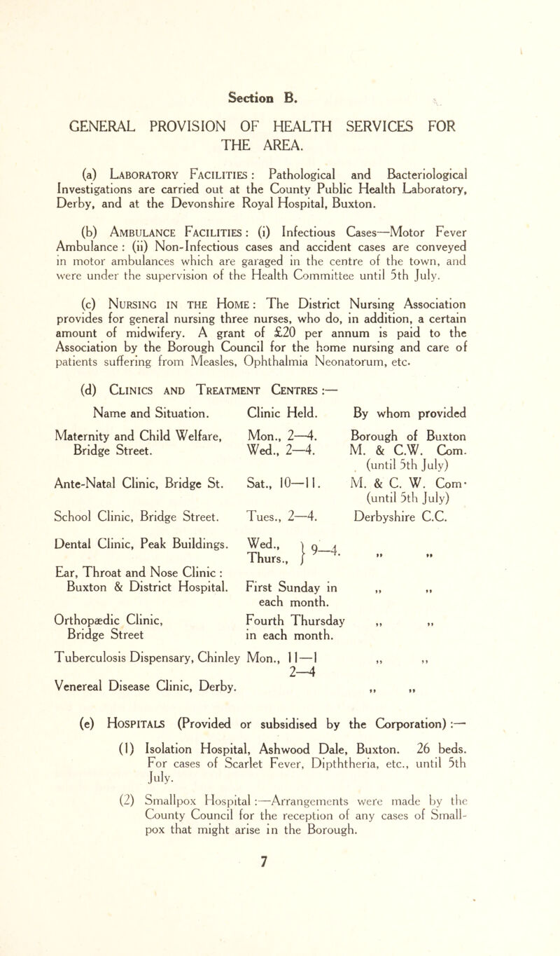 GENERAL PROVISION OF HEALTH SERVICES FOR THE AREA. (a) Laboratory Facilities : Pathological and Bacteriological Investigations are carried out at the County Public Health Laboratory, Derby, and at the Devonshire Royal Hospital, Buxton. (b) Ambulance Facilities : (i) Infectious Cases—Motor Fever Ambulance : (ii) Non-Infectious cases and accident cases are conveyed in motor ambulances which are garaged in the centre of the town, and were under the supervision of the Health Committee until 5th July. (c) Nursing in the Home : The District Nursing Association provides for general nursing three nurses, who do, in addition, a certain amount of midwifery. A grant of £20 per annum is paid to the Association by the Borough Council for the home nursing and care of patients suffering from Measles, Ophthalmia Neonatorum, etc. (d) Clinics and Treatment Centres :— Name and Situation. Maternity and Child Welfare, Bridge Street. Ante-Natal Clinic, Bridge St. School Clinic, Bridge Street. Dental Clinic, Peak Buildings. Ear, Throat and Nose Clinic : Buxton & District Hospital. Orthopaedic Clinic, Bridge Street Clinic Held. By whom provided Mon., 2—4. Wed., 2-4. Borough of Buxton M. & C.W. Com. (until 5th July) Sat., 10—11. M. & C. W. Com* (until 5th July) Tues., 2—4. Derbyshire C.C. Wed., ) Q 4 Thurs., P 99 99 First Sunday m 9 9 99 each month. Fourth Thursday m each month. Tuberculosis Dispensary, Chinley Mon., 11—1 2—4 Venereal Disease Clinic, Derby. 1 > 1 > 99 99 (e) Hospitals (Provided or subsidised by the Corporation):—• (1) Isolation Hospital, Ashwood Dale, Buxton. 26 beds. For cases of Scarlet Fever, Dipththena, etc., until 5th July. (2) Smallpox Hospital :—Arrangements were made by the County Council for the reception of any cases of Small- pox that might arise in the Borough.