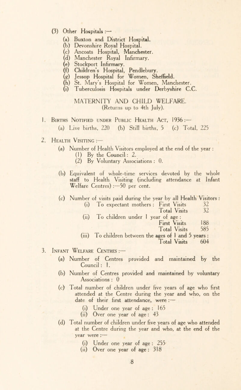 (3) Other Hospitals :— (a) Buxton and District Hospital. (b) Devonshire Royal Hospital, (c) Ancoats Hospital, Manchester. (d) Manchester Royal Infirmary. (e) Stockport Infirmary. (f) Children’s Hospital, Pendlebury. (g) Jessop Hospital for Women, Sheffield. (h) St. Mary’s Hospital for Women, Manchester. (i) Tuberculosis Hospitals under Derbyshire C.C. MATERNITY AND CHILD WELFARE. (Returns up to 4th July). L Births Notified under Public Health Act, 1936:— (a) Live births, 220 (b) Still births, 5 (c) Total, 225 2. Health Visiting :— (a) Number of Health Visitors employed at the end of the year : (1) By the Council: 2. (2) By Voluntary Associations : 0. (b) Equivalent of whole-time services devoted by the whole staff to Health Visiting (including attendance at Infant Welfare Centres) :—50 per cent. (c) Number of visits paid during the year by all Health Visitors : (i) To expectant mothers : First Visits 32 Total Visits 32 (ii) To children under 1 year of age : First Visits 188 Total Visits 585 (iii) To children between the ages of 1 and 5 years : Total Visits 604 3. Infant Welfare Centres :— (a) Number of Centres provided and maintained by the Council : 1. (b) Number of Centres provided and maintained by voluntary Associations : 0 (c) Total number of children under five years of age who first attended at the Centre during the year and who, on the date of their first attendance, were :— (i) Under one year of age : 165 (ii) Over one year of age : 43 (d) Total number of children under five years of age who attended at the Centre during the year and who, at the end of the year were :— (i) Under one year of age : 255 (ii) Over one year of age: 318