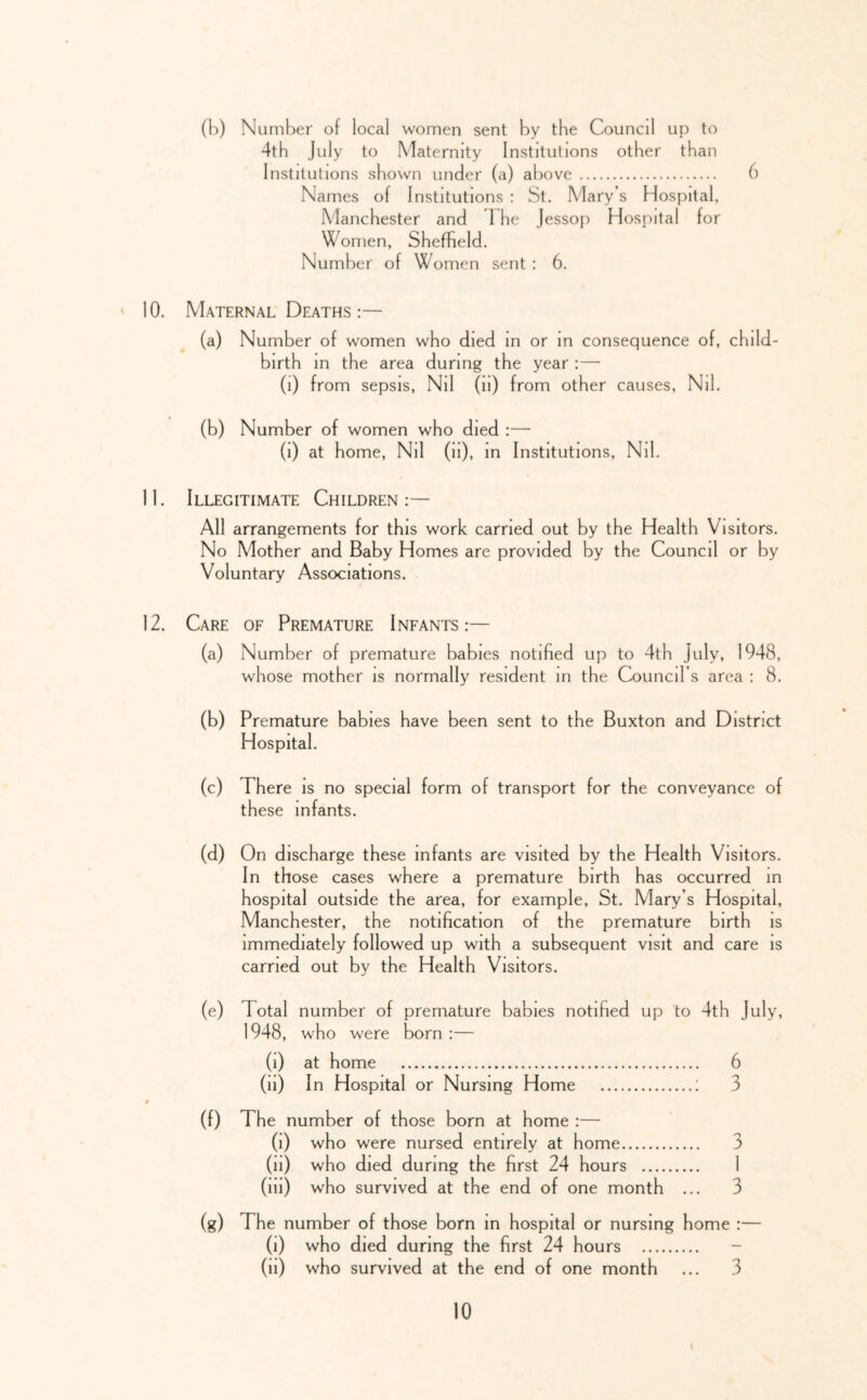 (b) Number of local women sent by the Council up to 4th July to Maternity Institutions other than Institutions shown under (a) above 6 Names of Institutions : St. Mary’s Hospital, Manchester and 1 he Jessop Hospital for Women, Sheffield. Number of Women sent : 6. 10. Maternal Deaths :— (a) Number of women who died m or m consequence of, child- birth m the area during the year :— (i) from sepsis. Nil (ii) from other causes. Nil. (b) Number of women who died :— (i) at home. Nil (ii), in Institutions, Nil. 11. Illegitimate Children:— All arrangements for this work carried out by the Health Visitors. No Mother and Baby Homes are provided by the Council or by Voluntary Associations. 12. Care of Premature Infants:— (a) Number of premature babies notified up to 4th July, 1948, whose mother is normally resident in the Council’s area : 8. (b) Premature babies have been sent to the Buxton and District Hospital. (c) There is no special form of transport for the conveyance of these infants. (d) On discharge these infants are visited by the Health Visitors. In those cases where a premature birth has occurred in hospital outside the area, for example, St. Mary’s Hospital, Manchester, the notification of the premature birth is immediately followed up with a subsequent visit and care is carried out by the Health Visitors. (e) Total number of premature babies notified up to 4th July, 1948, who were born :— (i) at home 6 (ii) In Hospital or Nursing Home : 3 (f) The number of those born at home :— (i) who were nursed entirely at home 3 (ii) who died during the first 24 hours 1 (ill) who survived at the end of one month ... 3 (g) The number of those born in hospital or nursing home :— (i) who died during the first 24 hours - (ii) who survived at the end of one month ... 3