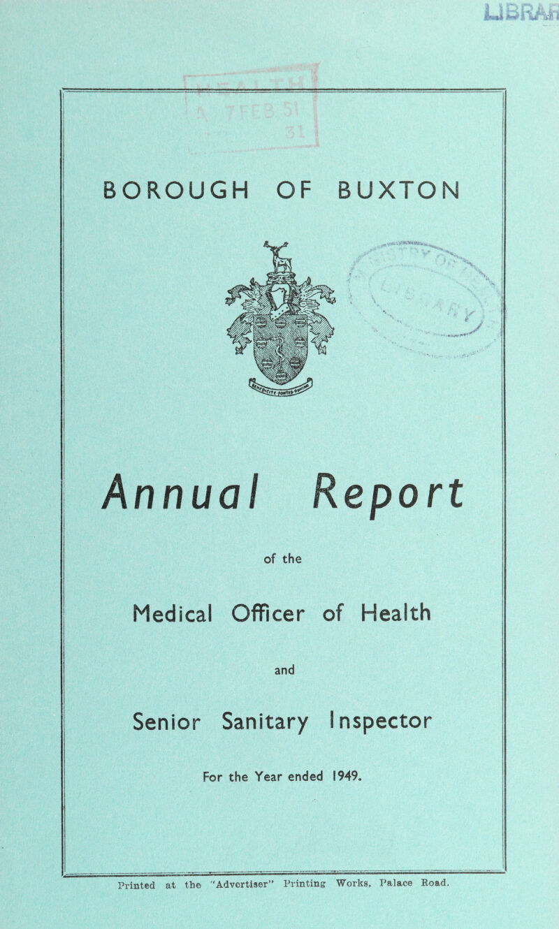 BOROUGH OF BUXTON * • •*4|^ ■'S nnua eport of the Medical Officer of Health and Senior Sanitary Inspector For the Year ended 1949. Printed at the Advertiser” Printing Works, Palace Eoad.