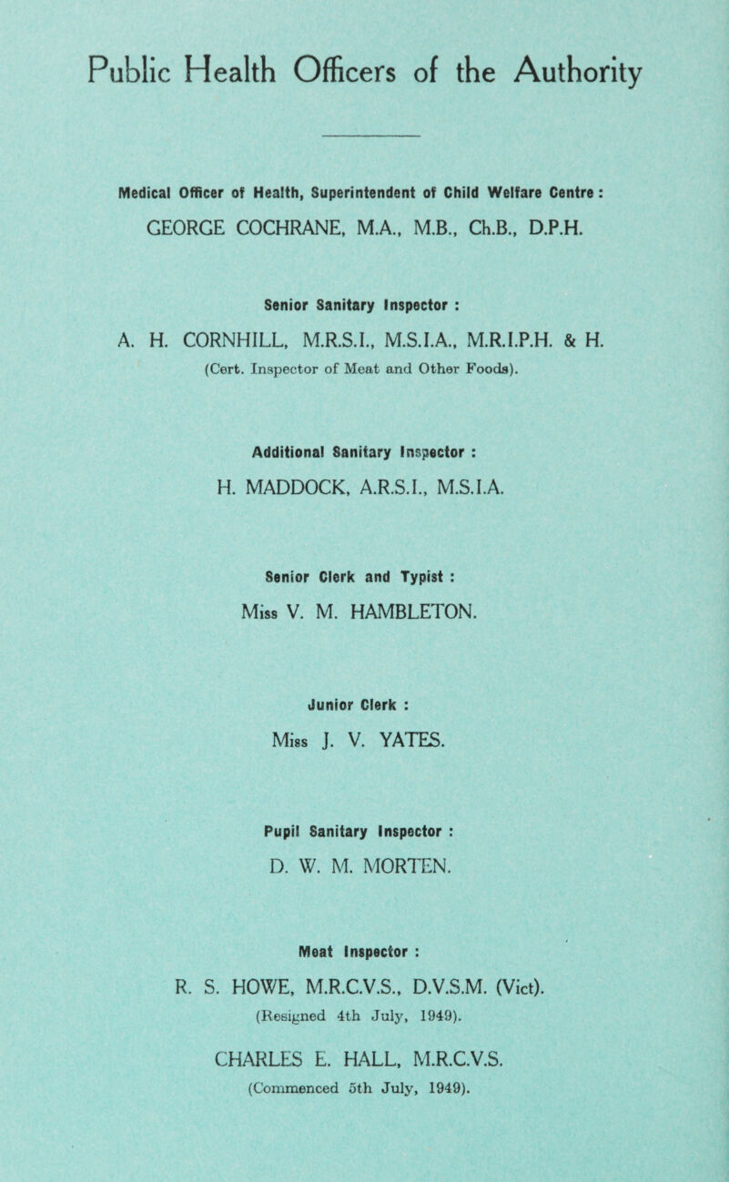 Public Health Officers of the Authority Medical Officer of Health, Superintendent of Child Welfare Centre: GEORGE COCHRANE, M.A., M.B., Ch.B., D.P.H. Senior Sanitary Inspector : A. H. CORNHILL, M.R.S.I., M.S.I.A., M.R.l.P.H. & H. (Cert. Inspector of Meat and Other Foods). Additional Sanitary Inspector : H. MADDOCK, A.R.S.I., M.S.I.A. Senior Clerk and Typist : Miss V. M. HAMBLETON. Junior Clerk : Miss J. V. YATES. Pupil Sanitary Inspector : D. W. M. MORTEN. Meat Inspector : R. S. HOWE, M.R.C.V.S., D.V.S.M. (Viet). (Resigned 4th July, 1949). CHARLES E. HALL. M.R.C.V.S. (Commenced 5th July, 1949).