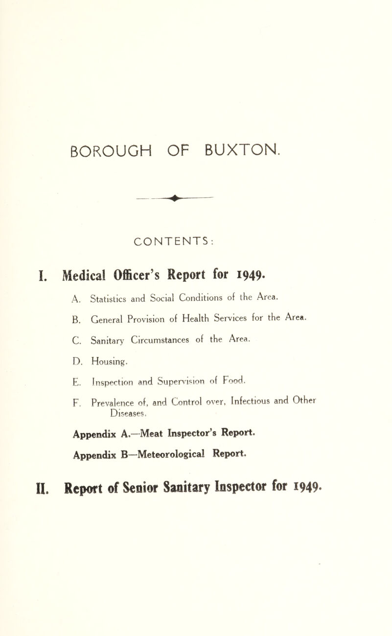 CONTENTS; L Medical Officer’s Report for 1949. A. Statistics and Social Conditions of the Area. B. General Provision of Health Services for the Area. C. Sanitar> Circumstances of the Area. D. Housing. E. Inspection and Supervision of Food. F. Prevalence of, and Control over, Infectious and Other Diseases. Appendix A.—Meat Inspectoir’s Report. Appendix B—Meteorological Report. 11. Report of Senior Sanitary Inspector for I949*