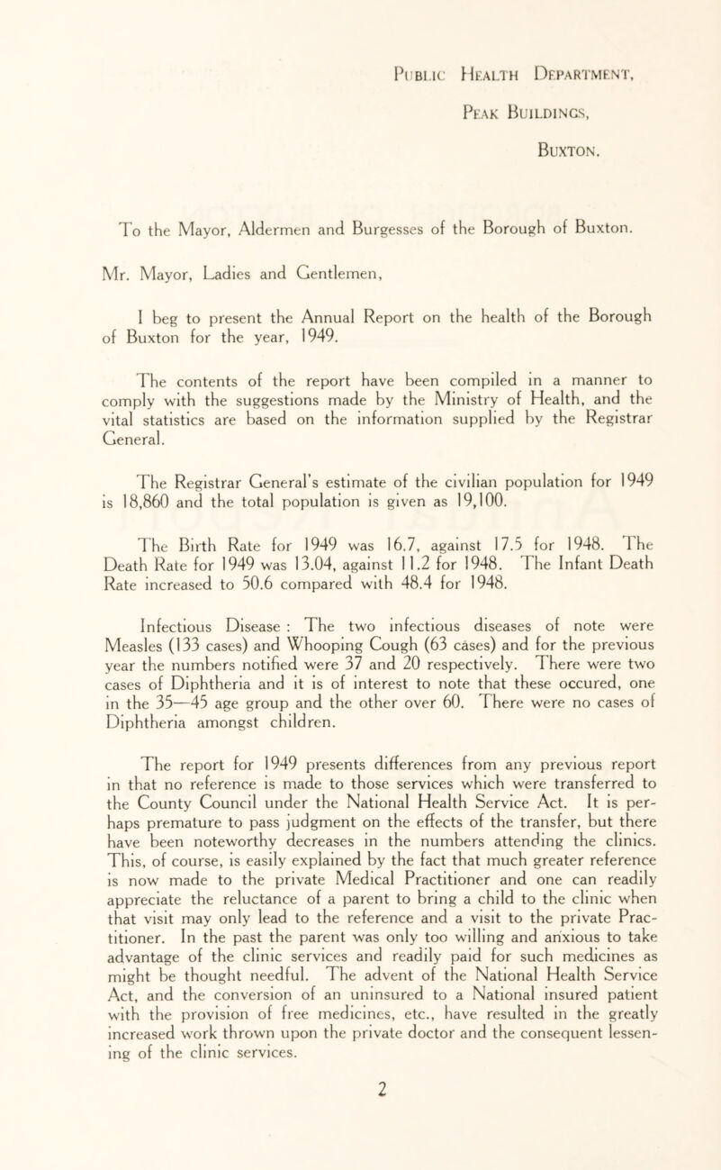 Public Health Department, Peak Buildings, Buxton. To the Mayor, Aldermen and Burgesses of the Borough of Buxton. Mr. Mayor, Ladies and Gentlemen, 1 beg to present the Annual Report on the health of the Borough of Buxton for the year, 1949. The contents of the report have been compiled m a manner to comply with the suggestions made by the Ministry of Health, and the vital statistics are based on the information supplied by the Registrar General. The Registrar General’s estimate of the civilian population for 1949 is 18,860 and the total population is given as 19,100. The Birth Rate for 1949 was 16.7, against 17.5 for 1948. The Death Rate for 1949 was 13.04, against 1 1.2 for 1948. The Infant Death Rate increased to 50.6 compared with 48.4 for 1948. Infectious Disease : The two infectious diseases of note were Measles (133 cases) and hooping Cough (63 cases) and for the previous year the numbers notified were 37 and 20 respectively. There were two cases of Diphtheria and it is of interest to note that these occured, one in the 35—45 age group and the other over 60. There were no cases of Diphtheria amongst children. The report for 1949 presents differences from any previous report in that no reference is made to those services which were transferred to the County Council under the National Health Service Act. It is per- haps premature to pass judgment on the effects of the transfer, but there have been noteworthy decreases in the numbers attending the clinics. This, of course, is easily explained by the fact that much greater reference is now made to the private Medical Practitioner and one can readily appreciate the reluctance of a parent to bring a child to the clinic when that visit may only lead to the reference and a visit to the private Prac- titioner. In the past the parent was only too willing and anxious to take advantage of the clinic services and readily paid for such medicines as might be thought needful. The advent of the National Health Service Act, and the conversion of an uninsured to a National insured patient with the provision of free medicines, etc., have resulted in the greatly increased work thrown upon the private doctor and the consequent lessen- ing of the clinic services.