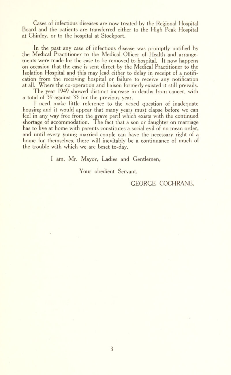 Cases of infectious diseases are now treated by the Regional Hospital Board and the patients are transferred either to the High Peak Hospital at Chinley, or to the hospital at Stockport. In the past any case of infectious disease was promptly notified by the Medical Practitioner to the Medical Officer of Health and arrange- ments were m.ade for the case to be removed to hospital. It now happens on occasion that the case is sent direct by the Medical Practitioner to the Isolation Hospital and this may lead either to delay in receipt of a notifi- cation from the receiving hospital or failure to receive any notification at all. Where the co-operation and liaison formerly existed it still prevails. The year 1949 showed distinct increase m deaths from cancer, with a total of 39 against 33 for the previous year. I need make little reference to the vexed question of inadequate housing and it would appear that many years must elapse before we can feel in any way free from the grave peril which exists with the continued shortage of accommodation. The fact that a son or daughter on marriage has to live at home with parents constitutes a social evil of no mean order, and until every young married couple can have the necessary right of a home for themselves, there will inevitably be a continuance of much of the trouble with which we are beset to-day. I am, Mr. Mayor, Ladies and Gentlemen, Your obedient Servant, GEORGE COCHRANE.