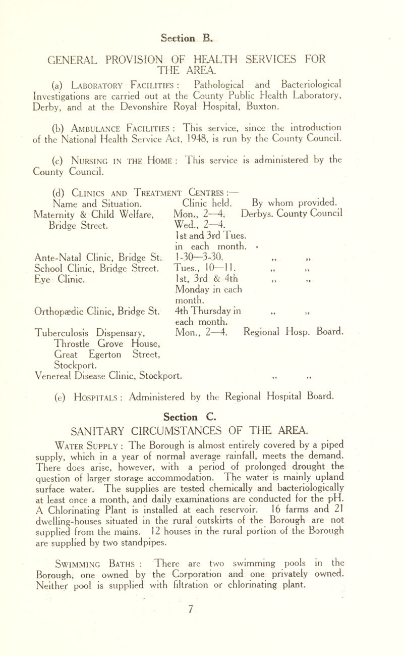 GENERAL PROVISION OF HEALTH SERVICES FOR THE AREA. (a) Laboratory Facilities : Pathological and Bacteriological Investigations are carried out at the County Public Health Laboratory, Derby, and at the Devonshire Royal Hospital, Buxton. (b) Ambulance Facilities : This service, since the Introduction of the National Health Service Act, 1948, is run by the County Council. (c) Nursing in the Home : Phis service is administered by the County Council. (d) Clinics and Treatment Centres : Name and Situation. Maternity & Child Welfare, Bridge Street. Ante-Natal Clinic, Bridge St. School Clinic, Bridge Street. Eve Clinic. Orthopaedic Clinic, Bridge St. Tuberculosis Dispensary, Throstle Grove House, Great Egerton Street, Stockport. Venereal Disease Clinic, Stockport. Clinic held. By whom provided. Mon., 2—4, Derbys. County Council Wed., 2-4. ^ 1st and 3rd 1 ues. in each month. • 1-30—3-30. lues., 10—11. ,, ,, 1st, 3rd & 4th ,, ,, Monday in each month. 4th Thursday in „ ,, each month. Mon., 2—4. Regional Hosp. Board. (e) Hospitals : Administered by the Regional Hospital Board. Section C* SANITARY CIRCUMSTANCES OF THE AREA. Water Supply : The Borough is almost entirely covered by a piped supply, which in a year of normal average rainfall, meets the demand. There does arise, however, with a period of prolonged drought the question of larger storage accommodation. The water is mainly upland surface water. The supplies are tested chemically and bacteriologically at least once a month, and daily examinations are conducted for the pH. A Chlorinating Plant is installed at each reservoir. 16 farms and 21 dwelling-houses situated in the rural outskirts of the Borough are not supplied from the mains. 12 houses in the rural portion of the Borough are supplied by two standpipes. Swimming Baths : There are two swimming pools in the Borough, one owned by the Corporation and one privately owned. Neither pool is supplied with filtration or chlorinating plant.