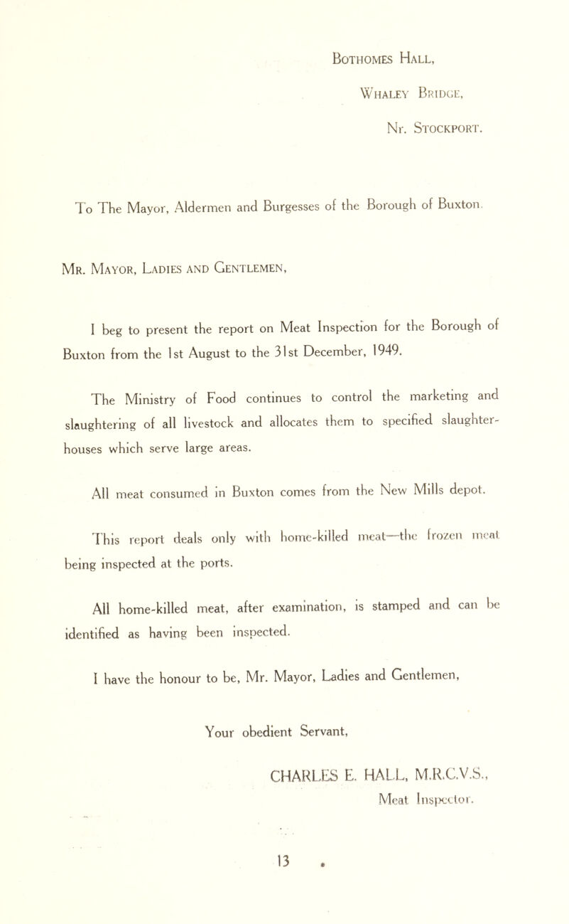 Bothomes Hall, Whaley Bridge, Nr. Stockport. To The Mayor, Aldermen and Burgesses of the Borough of Buxton. Mr. Mayor, Ladies and Gentlemen, I beg to present the report on Meat Inspection for the Borough of Buxton from the 1st August to the 31st December, 1949, The Ministry of Food continues to control the marketing and slaughtering of all livestock and allocates them to specified, slaughter^ houses which serve large areas. All meat consumed in Buxton comes from the New Mills depot. This report deals only with home-killed meat—thc Irozen meat being inspected at the ports. All home-killed meat, after examination, is stamped and can be identified as having been inspected. I have the honour to be, Mr. Mayor, Ladies and Gentlemen, Your obedient Servant, CHARLFiS E, HALL. MdLC.V.S,, Meal !ns[K:cloi.