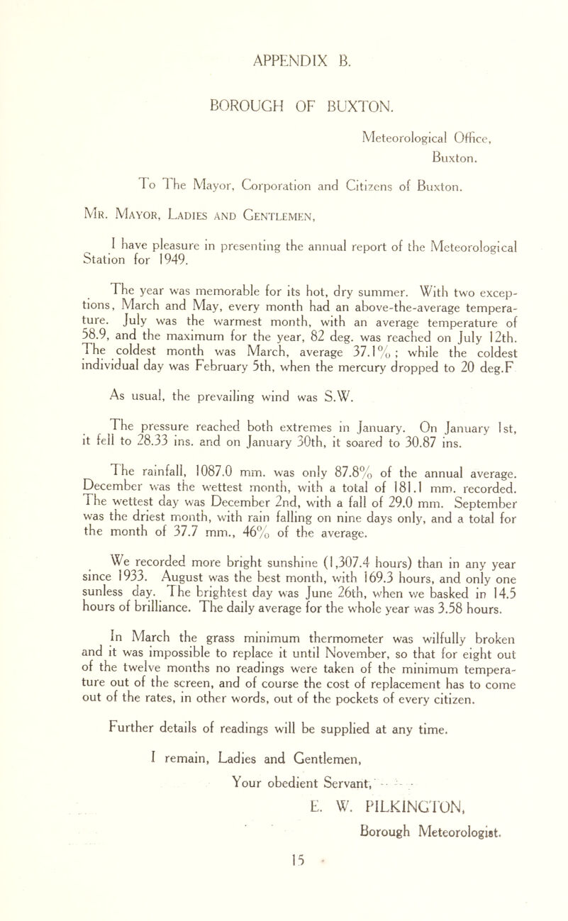 BOROUGH OF BUXTON. Meteorological Office, Buxton. To 1 he Mayor, Corporation and Citizens of Buxton. Mr. Mayor, Ladies and Gentlemen, I have pleasure in presenting the annual report of the Meteorological Station for 1949. The year was memorable for its hot, dry summer. With two excep- tions, March and May, every month had an above-the-average tempera- ture. July was the warmest month, with an average temperature of 58.9, and the maximum for the year, 82 deg. was reached on July 12th. The coldest month was March, average 37.1%; while the coldest individual day was February 5th, when the mercury dropped to 20 deg.F As usual, the prevailing wind was S.W. The pressure reached both extremes in January. On January 1st, it fell to 28.33 ins. and on January 30th, it soared to 30.87 ins. The rainfall, 1087.0 mm. was only 87.8% of the annual average. December was the wettest month, with a total of 181.1 mm. recorded. The wettest day was December 2nd, with a fail of 29.0 mm. September was the driest month, with rain falling on nine days only, and a total for the month of 37.7 mm., 46% of the average. We recorded more bright sunshine (1,307.4 hours) than in any year since 1933. August was the best month, with 169.3 hours, and only one sunless day. The brightest day was June 26lh, when we basked in 14.5 hours of brilliance. The daily average for the whole year was 3.58 hours. In March the grass minimum thermometer was wilfully broken and it was impossible to replace it until November, so that for eight out of the twelve months no readings were taken of the minimum tempera- ture out of the screen, and of course the cost of replacement has to come out of the rates, m other words, out of the pockets of every citizen. Further details of readings will be supplied at any time. I remain, Ladies and Gentlemen, Your obedient Servant, - • E. W. PILKlNGd’ON, Borough Meteorologist.