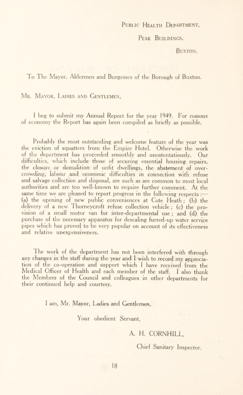 Public Health Department, Peak Buildings, Buxton. To The Mayor, Aldermen and Burgesses of the Borough of Buxton. Mr. Mayor, L.adies and Gentlemen, I beg to submit my Annual Report for the year 1949. For reasons of economy the Report has again been compiled as briefly as possible. Probably the most outstanding and welcome feature of the year was the eviction of squatters from the Empire Hotel. Otherwise the work of th.e department has proceeded smoothly and unostentatiously. Our difficulties, which include those of securing essential housing repairs, the closure or demolition of unfit dwellings, the abatement of over- crowding, labour and economic difficulties in connection with refuse and salvage collection and disposal, are such as are common to most local authorities and are too well-known to require further comment. At the same time we are pleased to report progress In the following respects :— (a) the opening of new public conveniences at Cote Heath ; (b) the delivery of a new Thorneycroft refuse collection vehicle ; (c) the pro- vision of a small motor van for Inter-departmental use ; and (d) the purchase of the necessary apparatus for descaling furred-up water service pipes which has proved to be very popular on account of Its effectiveness and relative unexpensiveness. The work of the department has not been interfered with through any changes in the staff during the year and I wish to record my apprecia- tion of the co-operation and support which I have received from the Medical Officer of Health and each member of the staff. I also thank the Members of the Council and colleagues In other departments for their continued help and courtesy. 1 am, Mr. Mayor, Ladies and Gentlemen, Your obedient Servant, A. H. CORNHILL, Chief Sanitary Inspector.