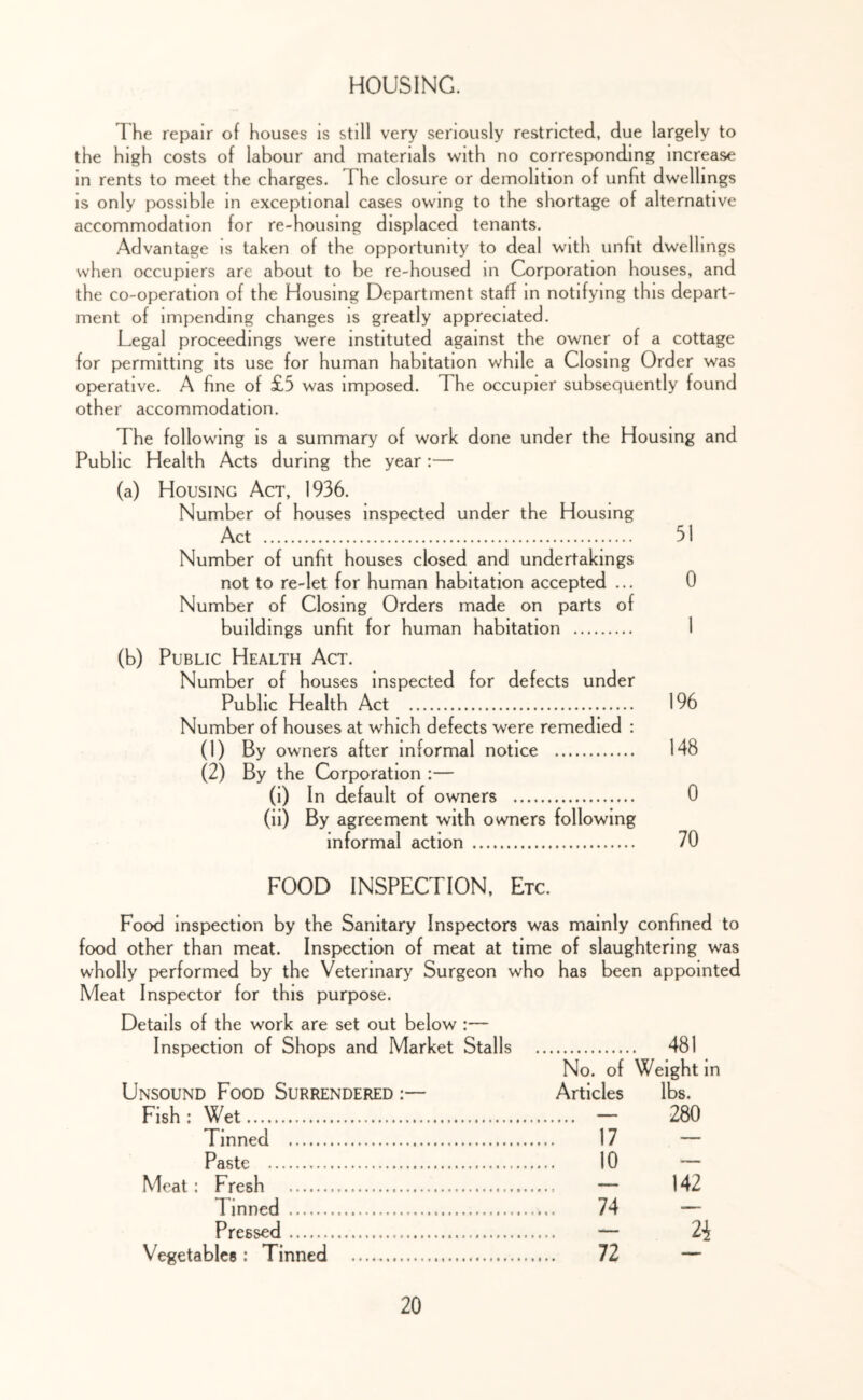 HOUSING. The repair of houses is still very seriously restricted, due largely to the high costs of labour and materials with no corresponding increase in rents to meet the charges. The closure or demolition of unfit dwellings is only possible in exceptional cases owing to the shortage of alternative accommodation for re-housing displaced tenants. Advantage is taken of the opportunity to deal with unfit dwellings when occupiers are about to be re-housed in Corporation houses, and the co-operation of the Housing Department staff in notifying this depart- ment of impending changes is greatly appreciated. Legal proceedings were instituted against the owner of a cottage for permitting its use for human habitation while a Closing Order was operative. A fine of £5 was imposed. The occupier subsequently found other accommodation. The following is a summary of work done under the Housing and Public Health Acts during the year:— (a) Housing Act, 1936. Number of houses inspected under the Housing Act 51 Number of unfit houses closed and undertakings not to re-let for human habitation accepted ... 0 Number of Closing Orders made on parts of buildings unfit for human habitation 1 (b) Public Health Act. Number of houses inspected for defects under Public Health Act 196 Number of houses at which defects were remedied : (1) By owners after informal notice 148 (2) By the Corporation ;— (i) In default of owners 0 (ii) By agreement with owners following informal action 70 FOOD INSPECTION, Etc. Food inspection by the Sanitary Inspectors was mainly confined to food other than meat. Inspection of meat at time of slaughtering was wholly p>erformed by the Veterinary Surgeon who has been appointed Meat Inspector for this purpose. Details of the work are set out below ;— Inspection of Shops and Market Stalls 481 No. of Weight in Unsound Food Surrendered :— Articles lbs. Fish : Wet — 280 Tinned 17 — Paste 10 — Meat: Fresh — 142 Tinned 74 — Pressed — 2i Vegetables: Tinned 12 —
