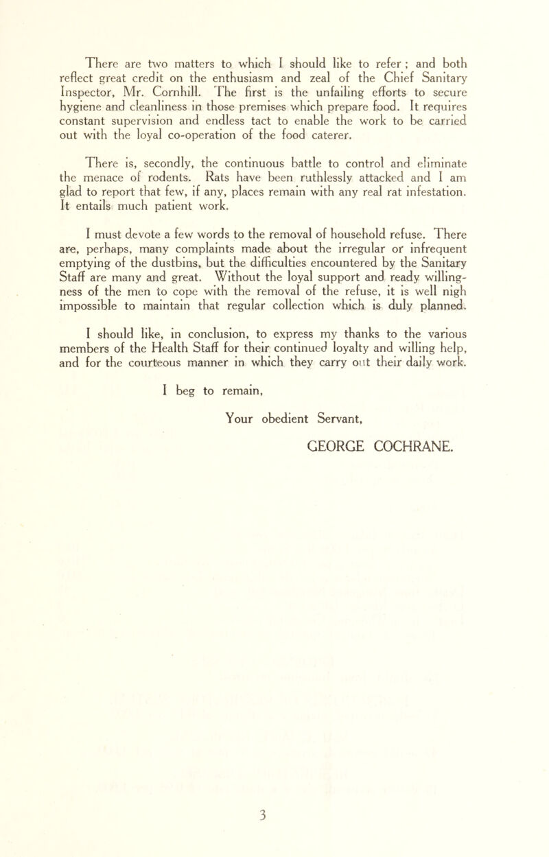 There are two matters to which I should like to refer ; and both reflect great credit on the enthusiasm and zeal of the Chief Sanitary Inspector, Mr. Cornhill. The first is the unfailing efforts to secure hygiene and cleanliness m those premises which prepare food. It requires constant supervision and endless tact to enable the work to be carried out with the loyal co-operation of the food caterer. There is, secondly, the continuous battle to control and eliminate the menace of rodents. Rats have been ruthlessly attacked and I am glad to report that few, if any, places remain with any real rat infestation. It entails much patient work. I must devote a few words to the removal of household refuse. 1 here are, perhaps, many complaints made about the irregular or infrequent emptying of the dustbins, but the difficulties encountered by the Sanitary Staff are many and great. Without the loyal support and ready willing- ness of the men to cope with the removal of the refuse, it is well nigh impossible to maintain that regular collection which is duly planned. I should like, in conclusion, to express my thanks to the various members of the Health Staff for their continued loyalty and willing help, and for the courteous manner m which they carry out their daily work. I beg to remain, Your obedient Servant, GEORGE COCHRANE.