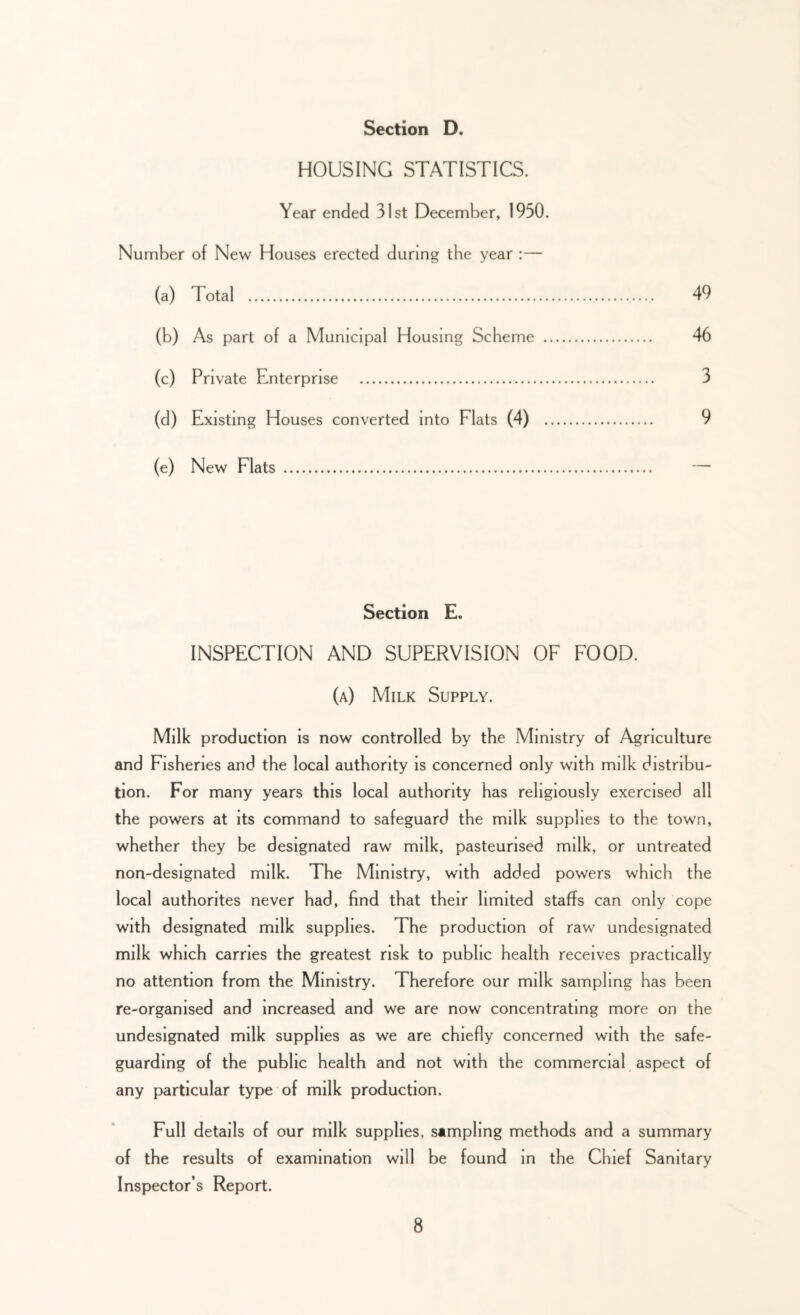 HOUSING STATISTICS. Year ended 31st December, 1930. Number of New Houses erected during the year :— (a) Total 49 (b) As part of a Municipal Housing Scheme 46 (c) Private Enterprise 3 (d) Existing Houses converted into Flats (4) 9 (e) New Flats Section E. INSPECTION AND SUPERVISION OF FOOD. (a) Milk Supply. Milk production is now controlled by the Ministry of Agriculture and Fisheries and the local authority is concerned only with milk distribu- tion. For many years this local authority has religiously exercised all the powers at its command to safeguard the milk supplies to the town, whether they be designated raw milk, pasteurised milk, or untreated non-designated milk. The Ministry, with added powers which the local authorites never had, find that their limited staffs can only cope with designated milk supplies. The production of raw undesignated milk which carries the greatest risk to public health receives practically no attention from the Ministry. Therefore our milk sampling has been re-organised and increased and we are now concentrating more on the undesignated milk supplies as we are chiefly concerned with the safe- guarding of the public health and not with the commercial aspect of any particular type of milk production. Full details of our milk supplies, sampling methods and a summary of the results of examination will be found in the Chief Sanitary Inspector’s Report.