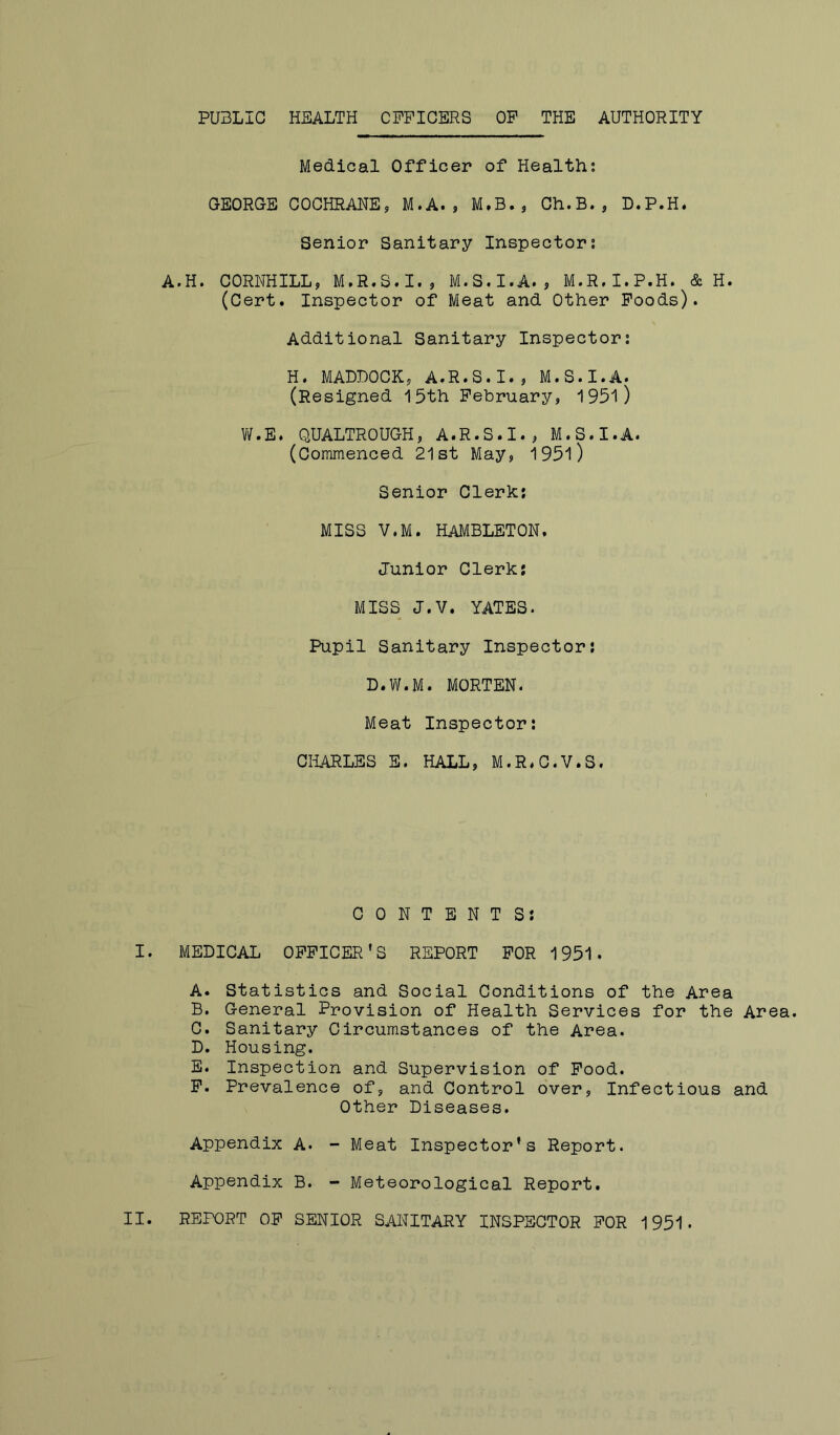 PUBLIC HEALTH CPPICERS OP THE AUTHORITY Medical Officer of Health; CEORGE COCHRANEj M.A., M.B., Ch.B., D.P.H. Senior Sanitary Inspector; A.H. CORNHILL, M.R,S.I., M.S.I.A., M.R.I.P.H. & H. (Cert. Inspector of Meat and Other Poods). Additional Sanitary Inspector; H. MADDOCKj A.R.S.I., M.S.I.A. (Resigned 15th Pebruary, 1951) W.E. QUALTROUGH, A.R.S.I., M.S.I.A. (Commenced 21st May, 195l) Senior Clerk; MISS V.M. HAMBLETON. Junior Clerk; MISS J.V. YATES. Pupil Sanitary Inspector; D.W.M. MORTEN. Meat Inspector: CHARLES E. HALL, M.R.C.V.S. CONTENTS; I. MEDICAL OPPICER’S REPORT POR 1951. A. Statistics and Social Conditions of the Area B. General Provision of Health Services for the Area. C. Sanitary Circumstances of the Area. D. Housing. E. Inspection and Supervision of Pood. P. Prevalence of, and Control over, Infectious and Other Diseases. Appendix A. - Meat Inspector’s Report. Appendix B. - Meteorological Report.