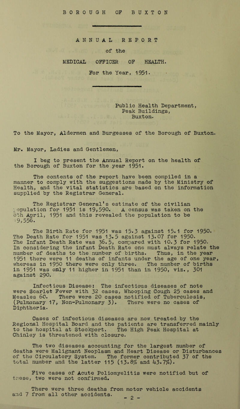 BOROUGH OF BUXTON ANNUAL REPORT of the MEDICAL OFFICER OF HEALTH. For the Year, 1951• Public Health Department, Peak Buildings, Buxton. To the Mayor, Aldermen and Burgesses of the Borough of Buxton. Mr* Mayor, Ladies and Gentlemen, I beg to present the Annual Report on the health of the Borough of Buxton for the year 1951* The contents of the report have been compiled in a manner to comply with the suggestions made by the Ministry of Health, and the vital statistics are based on the information supplied by the Registrar General. The Registrar General’s estimate of the civilian lopulation for 1951 is 19,590. A census was taken on the 8th April, 1951 and this revealed the population to be ‘9,556. The Birth Rate for 1951 was 15*3 against 15.1 for 1950. The Death Rate for 1951 was 13.5 against 13*07 for 1950. The Infant Death Rate was 36.5, compared with 10.3 for 1950. In considering the infant Death Rate one must always relate the number of deaths to the number of births. Thus, in the year 1951 there were 11 deaths of infants under the age of one year, whereas in 1950 there were only three. The number of births in 1951 was only 11 higher in 1951 than in 1950, viz., 301 against 290. Infectious Disease: The infectious diseases of note were Scarlet Fever with 32 cases. Whooping Cough 25 cases and Measles 60. There were 20 cases notified of Tuberculosis, (Pulmonary 17, Non-Pulmonary 3). There were no cases of Diphtheria. Oases of infectious diseases are now treated by the Regional Hospital Board and the patients are transferred mainly to the hospital at Stockport. The High Peak Hospital at Chinley is threatened with closure. The two diseases accounting for the largest number of deaths were Malignant Neoplasm and Heart Disease or Disturbances of the Circulatory System. The former contributed 37 of the total number and the latter 115 (13»8% and 43*7%). Five cases of Acute Poliomyelitis were notified but of tnese, two were not confirmed. There were three deaths from motor vehicle accidents and 7 from all other accidents.