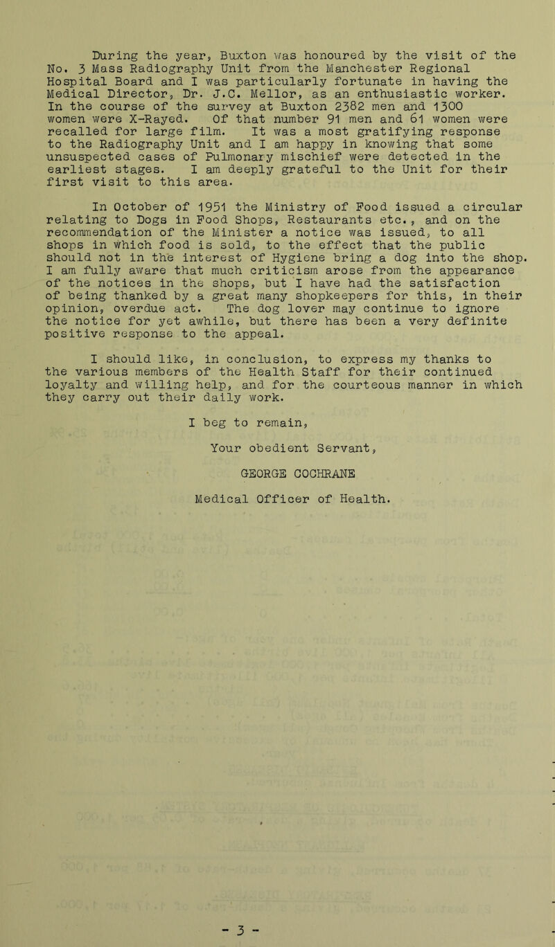 During the yearj Buxton v/as honoured by the visit of the No, 3 Mass Radiography Unit from the Manchester Regional Hospital Board and I was particularly fortunate in having the Medical Directors Dr. J.C. Mellor, as an enthusiastic worker. In the course of the survey at Buxton 2382 men and 1300 v/omen were X-Rayed. Of that number 91 men and 6l women were recalled for large film. It was a most gratifying response to the Radiography Unit and I am happy in knowing that some unsuspected cases of Pulmonary mischief were detected in the earliest stages. I am deeply grateful to the Unit for their first visit to this area. In October of 1951 the Ministry of Pood issued a circular relating to Dogs in Pood Shops, Restaurants etc. , and on the recommendation of the Minister a notice was issued, to all shops in which food is sold, to the effect that the public should not in the interest of Hygiene bring a dog into the shop. I am fully aware that much criticism arose from the appearance of the notices in the shops, but 'l have had the satisfaction of being thanked by a great many shopkeepers for this, in their opinion, overdue act. The dog lover may continue to ignore the notice for yet awhile, but there has been a very definite positive response to the appeal. I should like, in conclusion, to express my thanks to the various members of the Health Staff for their continued loyalty and v;tiling help, and for the courteous manner in which they carry out their daily v\fork. I beg to remain, Your obedient Servant, GEORGE COCHRANE Medical Officer of Health.