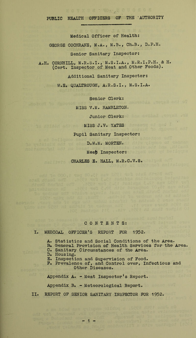 PUBLIC HEALTH OFFICERS OF THE 'AUTHORITY Medical Officer of Health: GEORGE COCHRANE, M.A., M.B., Gh.B., D.P.H. Senior Sanitary Inspector: A.H. CORNHILL, M.R.S.I.M.S.I.A., M.R.I.P.H. & H. (Cert. Inspector of Meat and Other Poods). Additional Sanitary Inspector: W.E* QUALTROUGH, A.R.S.I., M.S.I.A. Senior Clerk: MISS V.M. HAMBLETON. Junior Clerk: MISS J.V. YATES Pupil Sanitary Inspector: L.V/.M. MORTEN. Mea^ Inspector: CHARLES B. HALL, M.R.C.V.S. CONTENTS: I. MEDICAL OFFICER’S REPORT FOR 1952. A. Statistics and Social Conditions of the Area. B* General Provision of Health Services for the Area. C. Sanitary Circumstances of the Area. D* Housing. E. Inspection and Supervision of Pood. P* Prevalence of, and Control over, Infectious and Other Diseases. Appendix A. - Meat Inspector's Report. Appendix B. - Meteorological Report. II. REPORT OP SENIOR SANITARY INSPECTOR FOR 1952.