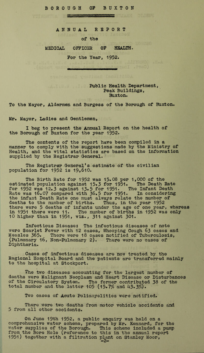 BOROUGH OP BUXTON ANNUAL REPORT of the MEDICAL OFFICER OP HEALTH. Por the Year, 1952. Public Health Department, Peak Buildings, Buxton. To the Mayor, Aldermen and Burgess of the Borough of BUxton. Mr. Mayor, Ladies and Gentlemen, I beg to present the Annual Report on the health of the Borough of Buxton for the year 1952. The contents of the report have been compiled in a manner to comply with the suggestions made by the Ministry of Health, and the vital statistics are based on the information supplied by the Registrar General. The Registrar General’s estimate of the civilian population for 1952 is 19,610. The Birth Rate for 1952 was 15.08 per 1,000 of the estimated population against 15*3 for 1951. The Death Rate for 1952 was 12.3 against 13*5 for 1951. The Infant Death Rate was l6.07 compared with 36.5 for 1951. In considering the infant Death Rate one must always relate the number of deaths to the number of births. Thus, in the year 1952 there were 5 deaths of infants under the age of one year, whereas in 1951 there were 11. The number of births in 1952 was only 10 higher than in 1951, viz., 31i against 301. Infectious Disease: The infectious diseases of note were Scarlet Pever with 12 cases. Whooping Cough 63 cases and Measles 365. There were 18 cases notified of Tuberculosis, (Pulmonary I6, Non-Pulmonary 2). There were no cases of Diphtheria. Cases of infectious diseases are now treated by the Regional Hospital Board and the patients are transferred mainly to the hospital at Stockport. The tv/o diseases accounting for the largest number of deaths were Malignant Neoplasm and Heart Disease or Disturbances of the Circulatory System. The former contributed 38 of the total number and the latter 105 (15.7% and 43.3%). Two cases of Acute Poliomyelities were notified. There were two deaths from motor vehicle accidents and 5 from all other accidents. On June 19th 1952, a public enquiry was held on a comprehensive water scheme, prepared by Mr. Kennard, for the Y\rater supplies of the Borough. This scheme included a pump from the Bore Hole (reference to this in the annual report 1951) together with a filtration plant on Stanley Moor,