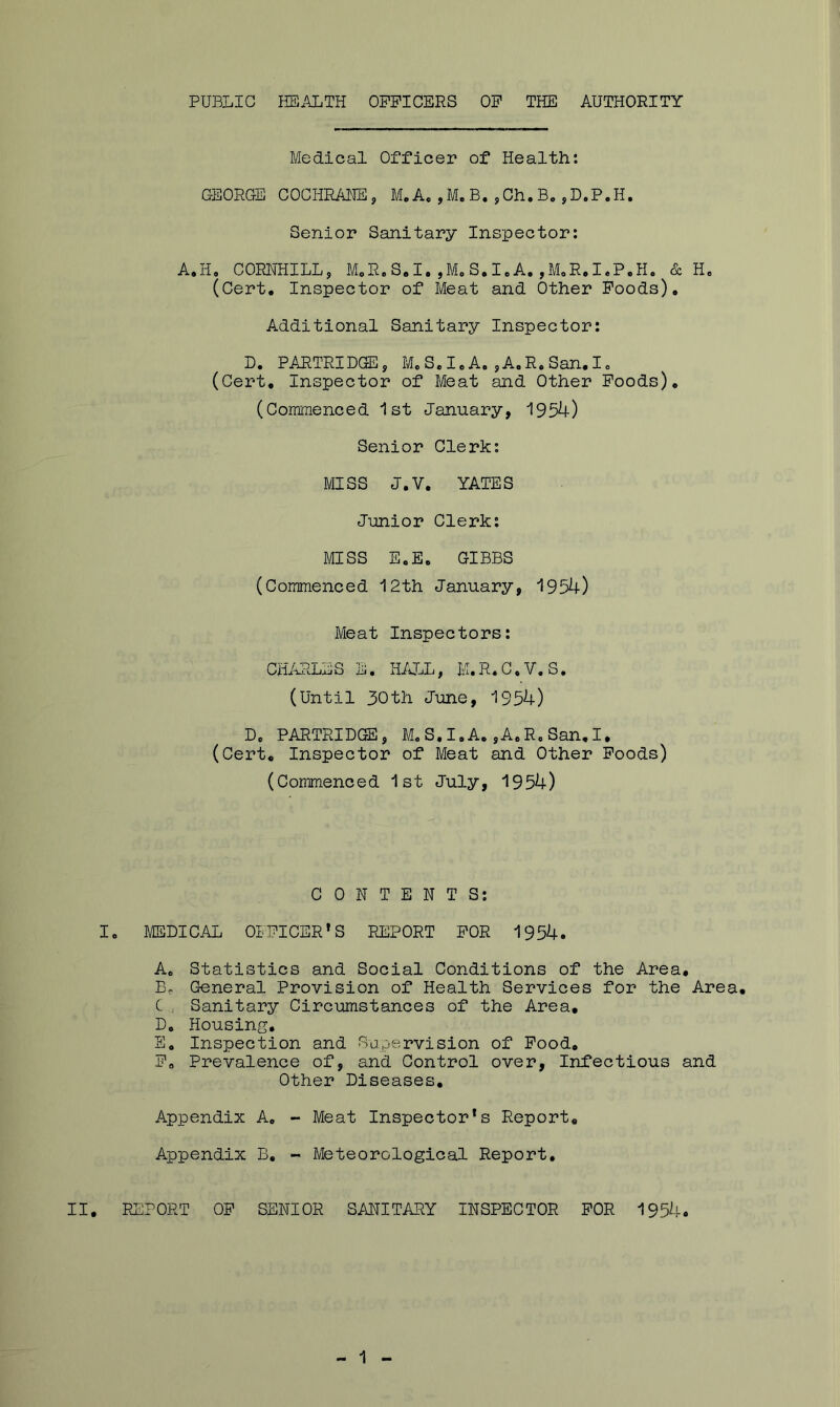 PUBLIC HEALTH OPPICERS OP THE AUTHORITY Medical Officer of Health: GEORG-E COCHRAHEj M. A, ,M. B, ,Ch. B, ,D.P.H. Senior Sanitary Inspector: A.H, CORNHILL, M„R.S*I,,MoS,A.,MoR.I.P.H. & E. (Cert, Inspector of Meat and Other Poods). Additional Sanitary Inspector: D. PARTRIDGE, M,S.I,A.,A,R.San.Io (Cert, Inspector of Meat and Other Poods), (Commenced 1st January, 1954) Senior Clerk: MISS J.V. YATES Junior Clerk: mss E.E, GIBBS (Commenced 12th January, 1954) Meat Inspectors: CHARLES E. HALL, K.R.C.V.S, (Until 30th June, 1954) D, PARTRIDGE, M. S. I.A, ,AoRc San, I, (Cert, Inspector of Meat and Other Poods) (Commenced 1st July, 1954) CONTENTS: I. MEDICAL 0IPICER*S REPORT POR 1954. Ac Statistics and Social Conditions of the Area, Be General Provision of Health Services for the Area, C, Sanitary Circumstances of the Area, D, Housing, E, Inspection and Sapervision of Pood, Pa Prevalence of, and Control over, Infectious and Other Diseases, Appendix A, - Meat Inspector*s Report, Appendix B, - Meteorological Report, II, PURPORT OP SENIOR SANITARY INSPECTOR POR 1954.